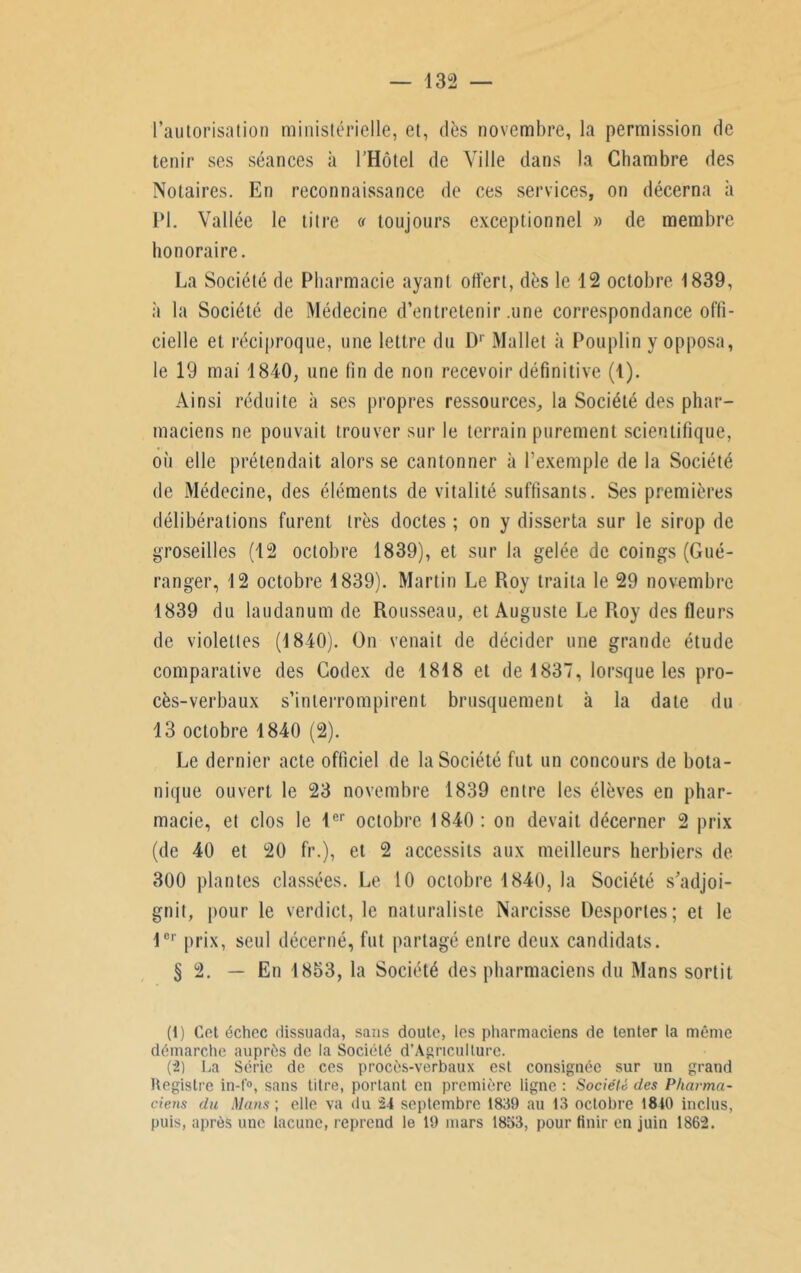 l’autorisation ministérielle, et, dès novembre, la permission de tenir ses séances à l’Hôtel de Ville dans la Chambre des Notaires. En reconnaissance de ces services, on décerna à PI. Vallée le titre « toujours exceptionnel » de membre honoraire. La Société de Pharmacie ayant oti'ert, dès le 12 octobre 1839, à la Société de Médecine d’entretenir .une correspondance offi- cielle et réciproque, une lettre du D1 2 Mallet à Pouplin y opposa, le 19 mai 1840, une fin de non recevoir définitive (1). Ainsi réduite à ses propres ressources, la Société des phar- maciens ne pouvait trouver sur le terrain purement scientifique, où elle prétendait alors se cantonner à l’exemple de la Société de Médecine, des éléments de vitalité suffisants. Ses premières délibérations furent très doctes ; on y disserta sur le sirop de groseilles (12 octobre 1839), et sur la gelée de coings (Gué- ranger, 12 octobre 1839). Martin Le Roy traita le 29 novembre 1839 du laudanum de Rousseau, et Auguste Le Roy des fleurs de violettes (1840). On venait de décider une grande étude comparative des Codex de 1818 et de 1837, lorsque les pro- cès-verbaux s’interrompirent brusquement à la date du 13 octobre 1840 (2). Le dernier acte officiel de la Société fut un concours de bota- nique ouvert le 23 novembre 1839 entre les élèves en phar- macie, et clos le 1er octobre 1840: on devait décerner 2 prix (de 40 et 20 fr.), et 2 accessits aux meilleurs herbiers de 300 plantes classées. Le 10 octobre 1840, la Société s'adjoi- gnit, pour le verdict, le naturaliste Narcisse Desportes; et le 1er prix, seul décerné, fut partagé entre deux candidats. § 2. — En 1853, la Société des pharmaciens du Mans sortit (1) Cet échec dissuada, sans doute, les pharmaciens de tenter la même démarche auprès de la Société d’Agricullurc. (2) La Série de ces procès-verbaux est consignée sur un grand Hegistre in-f°, sans titre, portant en première ligne: Société des Pharma- ciens du Mans ; elle va du 24 septembre 1839 au 13 octobre 1810 inclus, puis, après une lacune, reprend le 19 mars 1853, pour finir en juin 1862.