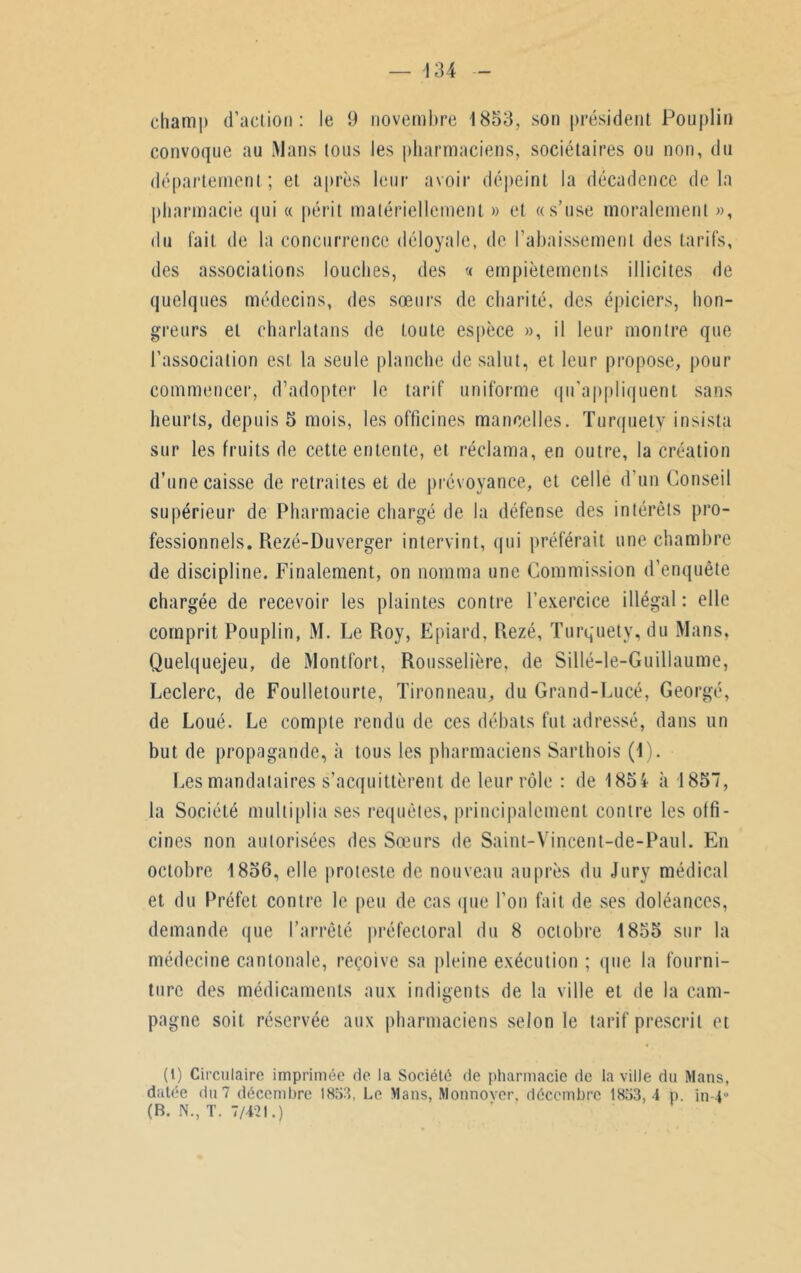 convoque au Mans tous les pharmaciens, sociétaires ou non, du département ; et après leur avoir dépeint la décadence de la pharmacie qui « périt matériellement » et «s’use moralement », du l'ait de la concurrence déloyale, de l’abaissement des tarifs, des associations louches, des « empiètements illicites de quelques médecins, des sœurs de charité, des épiciers, hon- greurs et charlatans de toute espèce », il leur montre que l’association est la seule planche de salut, et leur propose, pour commencer, d’adopter le tarif uniforme qu'appliquent sans heurts, depuis 5 mois, les officines mancelles. Turquety insista sur les fruits de cette entente, et réclama, en outre, la création d’une caisse de retraites et de prévoyance, et celle d’un Conseil supérieur de Pharmacie chargé de la défense des intérêts pro- fessionnels. Rezé-Duverger intervint, qui préférait une chambre de discipline. Finalement, on nomma une Commission d’enquête chargée de recevoir les plaintes contre l’exercice illégal : elle comprit Pouplin, M. Le Roy, Epiard, Rezé, Turquety, du Mans, Quelquejeu, de Montfort, Rousselière, de Sillé-le-Guillaume, Leclerc, de Foulletourte, Tironneau, du Grand-Lucé, Georgé, de Loué. Le compte rendu de ces débats fut adressé, dans un but de propagande, à tous les pharmaciens Sarthois (1). Les mandataires s’acquittèrent de leur rôle : de 1854 «à 1857, la Société multiplia ses requêtes, principalement contre les offi- cines non autorisées des Sœurs de Saint-Vincent-de-Paul. En octobre 1856, elle proteste de nouveau auprès du Jury médical et du Préfet contre le peu de cas que l’on fait de ses doléances, demande que l’arrêté préfectoral du 8 octobre 1855 sur la médecine cantonale, reçoive sa pleine exécution ; que la fourni- ture des médicaments aux indigents de la ville et de la cam- pagne soit réservée aux pharmaciens selon le tarif prescrit et (1) Circulaire imprimée de la Société de pharmacie de la ville du Mans, datée du 7 décembre 1853, Le Mans, Monnover, décembre 1853, 4 p. in 4° (B. N., T. 7/4-21.)