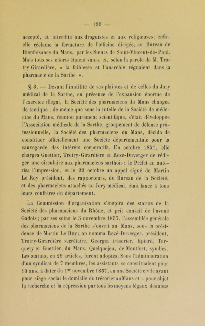 accepté, et interdite aux droguistes et aux religieuses ; enfin, elle réclame la fermeture de l'ofticine dirigée, au Bureau de Bienfaisance du Mans, par les Sœurs de Saint-Vincent-de-Paul. Mais tous ses ell'orts étaient vains, et, selon la parole de M. Tro- try-Girardière, « la faiblesse et l’anarchie régnaient dans la pharmacie de la Sarthe ». § 3. — Devant l’inutilité de ses plaintes et de celles du Jury médical de la Sarthe, en présence de l’expansion énorme de l’exercice illégal, la Société des pharmaciens du Mans changea de tactique : de même que sous la tutelle de la Société de méde- cine du Mans, réunion purement scientifique, s’était développée l’Association médicale de la Sarthe, groupement de défense pro- fessionnelle, la Société des pharmaciens du Mans, décida de constituer officiellement une Société départementale pour la sauvegarde des intérêts corporatifs. En octobre 1857, elle chargea Guettier, Trotry-Girardière et Rezé-Duverger de rédi- ger une circulaire aux pharmaciens sarthois ; le Préfet en auto- risa l'impression, et le 22 octobre un appel signé de Martin Le Roy président, des rapporteurs, du Bureau de la Société, et des pharmaciens attachés au Jury médical, était lancé à tous leurs confrères du département. La Commission d’organisation s’inspira des statuts de la Société des pharmaciens du Rhône, et prit conseil de l’avoué Gadois; par ses soins le 5 novembre 1857, l’assemblée générale des pharmaciens de la Sarthe s’ouvrit au Mans, sous la prési- dence de Martin Le Roy; on nomma Rezé-Duverger, président, Trotry-Girardière secrétaire, Georget trésorier, Epiard, Tur- quety et Guettier, du Mans, Quelquejeu, de Montfort, syndics. Les statuts, en 29 articles, furent adoptés. Sous l’administration d’un syndicat de 7 membres, les assistants se constituaient pour 10 ans, à dater du 1er novembre 1857, en une Société civile ayant pour siège social le domicile du trésorierauMans et « pour objet la recherche et la répression partons les moyens légaux des abus