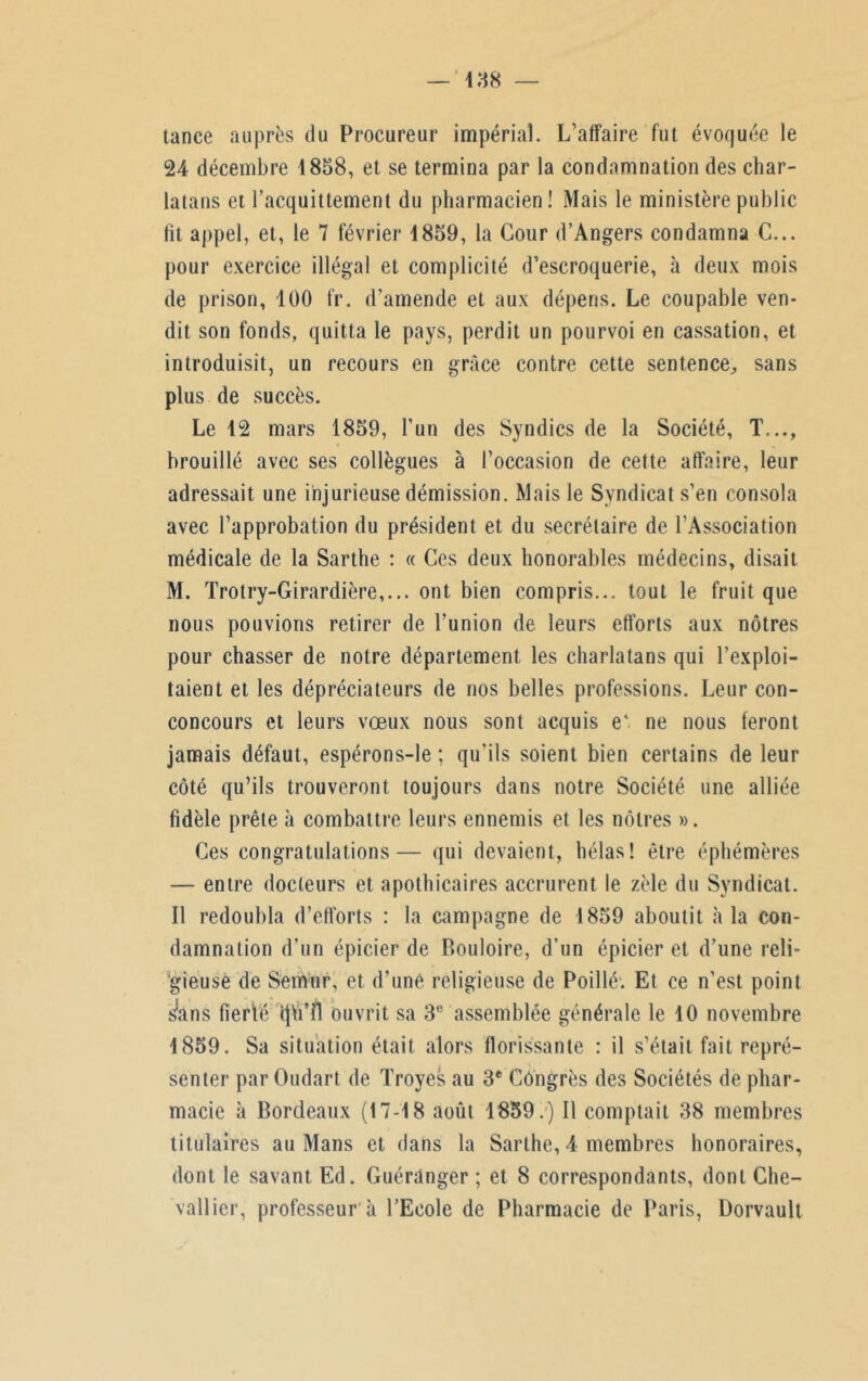 tance auprès du Procureur impérial. L’affaire fut évoquée le 24 décembre 1858, et se termina par la condamnation des char- latans et l’acquittement du pharmacien! Mais le ministère public lit appel, et, le 7 février 1859, la Cour d’Angers condamna G... pour exercice illégal et complicité d’escroquerie, à deux mois de prison, 100 fr. d’amende et aux dépens. Le coupable ven- dit son fonds, quitta le pays, perdit un pourvoi en cassation, et introduisit, un recours en grâce contre cette sentence, sans plus de succès. Le 12 mars 1859, l’un des Syndics de la Société, T..., brouillé avec ses collègues à l’occasion de cette affaire, leur adressait une injurieuse démission. Mais le Syndicat s’en consola avec l’approbation du président et du secrétaire de l’Association médicale de la Sarthe : « Ces deux honorables médecins, disait M. Trotry-Girardière,... ont bien compris... tout le fruit que nous pouvions retirer de l’union de leurs efforts aux nôtres pour chasser de notre département les charlatans qui l’exploi- taient et les dépréciateurs de nos belles professions. Leur con- concours et leurs vœux nous sont acquis e‘. ne nous feront jamais défaut, espérons-le ; qu'ils soient bien certains de leur côté qu’ils trouveront toujours dans notre Société une alliée fidèle prête à combattre leurs ennemis et les nôtres ». Ces congratulations— qui devaient, hélas! être éphémères — entre docteurs et apothicaires accrurent le zèle du Syndicat. Il redoubla d’efforts : la campagne de 1859 aboutit à la con- damnation d’un épicier de Bouloire, d’un épicier et d’une reli- gieuse de Semur, et d’une religieuse de Poillé. Et ce n’est point !>ans fierté (jh’ff ouvrit sa 3e assemblée générale le 10 novembre 1859. Sa situation était alors florissante : il s’était fait repré- senter par Oudart de Troyes au 3e Congrès des Sociétés de phar- macie à Bordeaux (17-18 août 1859.) Il comptait 38 membres titulaires au Mans et dans la Sarthe, 4 membres honoraires, dont le savant Ed. Guérdnger ; et 8 correspondants, dont Che- vallier, professeur à l’Ecole de Pharmacie de Paris, Dorvault