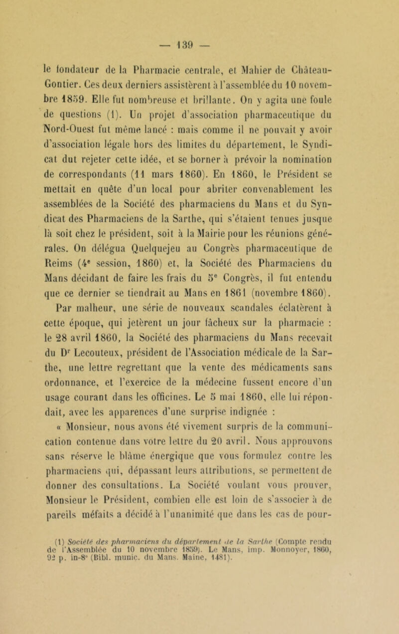 le fondateur de la Pharmacie centrale, et Mahier de Château- Gontier. Ces deux derniers assistèrent à l’assemblée du 10 novem- bre 1859. Elle fut nombreuse et brillante. On y agita une foule de questions (1). Un projet d’association pharmaceutique du Nord-Ouest fut même lancé : mais comme il ne pouvait y avoir d’association légale hors des limites du département, le Syndi- cat dut rejeter cette idée, et se bornera prévoir la nomination de correspondants (11 mars 1860). En 1860, le Président se mettait en quête d’un local pour abriter convenablement les assemblées de la Société des pharmaciens du Mans et du Syn- dicat des Pharmaciens de la Sarlhe, qui s’étaient tenues jusque là soit chez le président, soit à la Mairie pour les réunions géné- rales. On délégua Quelquejeu au Congrès pharmaceutique de Reims (4e session, 1860) et, la Société des Pharmaciens du Mans décidant de faire les frais du 5e Congrès, il fut entendu que ce dernier se tiendrait au Mans en 1861 (novembre 1860). Par malheur, une série de nouveaux scandales éclatèrent à cette époque, qui jetèrent un jour fâcheux sur la pharmacie : le 28 avril 1860, la Société des pharmaciens du Mans recevait du Dr Lecouteux, président de l’Association médicale de la Sar- the, une lettre regrettant que la vente des médicaments sans ordonnance, et l’exercice de la médecine fussent encore d’un usage courant dans les officines. Le 5 mai 1860, elle lui répon- dait, avec les apparences d’une surprise indignée : « Monsieur, nous avons été vivement surpris de la communi- cation contenue dans votre lettre du 20 avril. Nous approuvons sans réserve le blâme énergique que vous formulez contre les pharmaciens .pii, dépassant leurs attributions, se permettent de donner des consultations. La Société voulant vous prouver, Monsieur le Président, combien elle est loin de s'associer à de pareils méfaits a décidé à l’unanimité que dans les cas de pour- (1) Société clés pharmaciens du département île la Sarlhe (Compte rendu de l’Assemblée du 10 novembre 18?>9). Le Mans, imp. Monnoyer, 1860, 92 p. in-8° (Bibl. munie, du Mans. Maine, 1481).