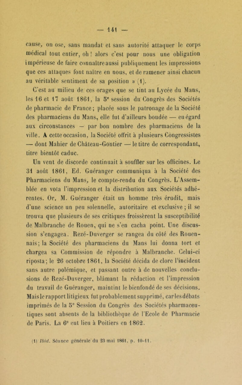 cause, ou ose, sans mandat et sans autorité attaquer le corps médical tout entier, oh ! alors c’est pour nous une obligation impérieuse de faire connaître aussi publiquement les impressions que ces attaques font naître en nous, et de ramener ainsi chacun au véritable sentiment de sa position » (1). C’est au milieu de ces orages que se tint au Lycée du Mans, les 16 et 17 août 1861, la 5e session du Congrès des Sociétés de pharmacie de France; placée sous le patronage de la Société des pharmaciens du Mans, elle fut d’ailleurs boudée — eu égard aux circonstances — par bon nombre des pharmaciens de la ville. A cette occasion, la Société offrit à plusieurs Congressistes — dont Mahier de Château-Gontier — le titre de correspondant, titre bientôt caduc. Un vent de discorde continuait à souffler sur les officines. Le 31 août 1861, Ed. Guéranger communiqua à la Société des Pharmaciens du Mans, le compte-rendu du Congrès. L'Assem- blée en vota l’impression et la distribution aux Sociétés adhé- rentes. Or, M. Guéranger était un homme très érudit, mais d’une science un peu solennelle, autoritaire et exclusive ; il se trouva que plusieurs de ses critiques froissèrent la susceptibilité de Malbranche de Rouen, qui ne s’en cacha point. Une discus- sion s’engagea. Rezé-Duverger se rangea du côté des Rouen- nais; la Société des pharmaciens du Mans lui donna tort et chargea sa Commission de répondre à Malbranche. Celui-ci riposta; le 26 octobre 1861, la Société décida de clore l’incident sans autre polémique, et passant outre à de nouvelles conclu- sions de Rezé-Duverger, blâmant la rédaction et l’impression du travail de Guéranger, maintint le bienfondé de ses décisions. Maisle rapport litigieux fut probablementsupprimé, carlesdébats imprimés de la 5e Session du Congrès des Sociétés pharmaceu- tiques sont absents de la bibliothèque de l’Ecole de Pharmacie de Paris. La 6e eut lieu à Poitiers en 1862. (1) Ibid. Séance générale du 23 mai 1861, p. 10-11.