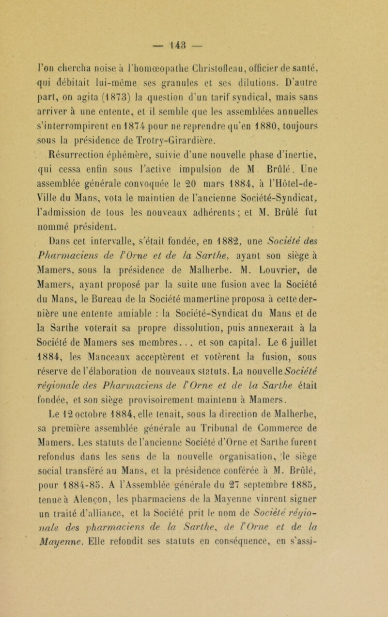 l’on chercha noise à l’homœopalhe Chrisiotleau, officier de santé, qui débitait lui-même ses granules et ses dilutions. D'autre part, on agita (1873) la question d'un tarif syndical, mais sans arriver à une entente, et il semble que les assemblées annuelles s’interrompirent en 1874 pour ne reprendre qu’en 1880, toujours sous la présidence de Trotry-Girardière. Résurrection éphémère, suivie d’une nouvelle phase d’inertie, qui cessa enfin sous l’active impulsion de M Brûlé. Une assemblée générale convoquée le 20 mars 1884, il l’Hûtel-de- Ville du Mans, vota le maintien de l’ancienne Société-Syndicat, l’admission de tous les nouveaux adhérents; et M. Brûlé fut nommé président. Dans cet intervalle, s était fondée, en 1882, une Société des Pharmaciens de l’Orne et de la Sarthe, ayant son siège à Mamers, sous la présidence de Malherbe. M. Louvrier, de Mamers, ayant proposé par la suite une fusion avec la Société du Mans, le Bureau de la Société mamertine proposa à cette der- nière une entente amiable : la Société-Syndicat du Mans et de la Sarthe voterait sa propre dissolution, puis annexerait à la Société de Mamers ses membres... et son capital. Le 6 juillet 1884, les Manceaux acceptèrent et votèrent la fusion, sous réserve de l'élaboration de nouveaux statuts. La nouvelle Société régionale des Pharmaciens de l'Orne et de la Sarthe était fondée, et son siège provisoirement maintenu à Mamers. Le 12 octobre 1884, elle tenait, sous la direction de Malherbe, sa première assemblée générale au Tribunal de Commerce de Mamers. Les statuts de l’ancienne Société d’Orne et Sarthe furent refondus dans les sens de la nouvelle organisation, le siège social transféré au Mans, et la présidence conférée à M. Brûlé, pour 1884-85. A l'Assemblée générale du 27 septembre 1885, tenue h Alençon, les pharmaciens de la Mayenne vinrent signer un traité d’alliance, et la Société prit le nom de Société régio- nale des pharmaciens de la Sarthe, de l'Orne et de la Mayenne. Elle refondit ses statuts en conséquence, en s’assi-