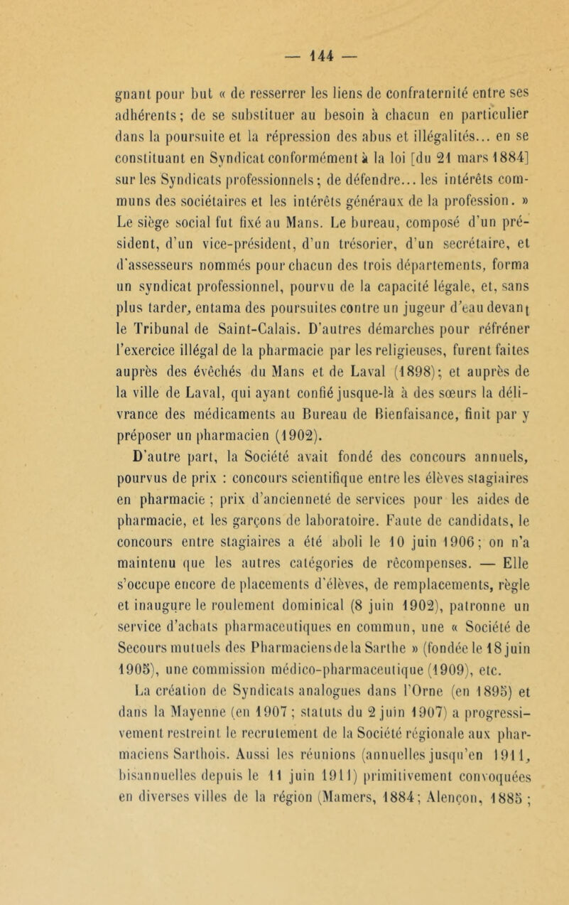 gnant pour but « de resserrer les liens de confraternité entre ses adhérents; de se substituer au besoin à chacun en particulier dans la poursuite et la répression des abus et illégalités... en se constituant en Syndicat conformément à la loi [du 21 mars 1884] sur les Syndicats professionnels; de défendre... les intérêts com- muns des sociétaires et les intérêts généraux de la profession. » Le siège social fut fixé au Mans. Le bureau, composé d’un pré- sident, d’un vice-président, d’un trésorier, d’un secrétaire, et d'assesseurs nommés pour chacun des trois départements, forma un syndicat professionnel, pourvu de la capacité légale, et, sans plus tarder, entama des poursuites contre un jugeur d’eau devant le Tribunal de Saint-Calais. D’autres démarches pour réfréner l’exercice illégal de la pharmacie par les religieuses, furent faites auprès des évêchés du Mans et de Laval (1898); et auprès de la ville de Laval, qui ayant confié jusque-là à des sœurs la déli- vrance des médicaments au Bureau de Bienfaisance, finit par y préposer un pharmacien (1902). D’autre part, la Société avait fondé des concours annuels, pourvus de prix ; concours scientifique entre les élèves stagiaires en pharmacie ; prix d’ancienneté de services pour les aides de pharmacie, et les garçons de laboratoire. Faute de candidats, le concours entre stagiaires a été aboli le 10 juin 1906; on n’a maintenu que les autres catégories de récompenses. — Elle s’occupe encore de placements d’élèves, de remplacements, règle et inaugure le roulement dominical (8 juin 1902), patronne un service d’achats pharmaceutiques en commun, une « Société de Secours mutuels des Pharmaciensdela Sarthe » (fondée le 18 juin 1905), une commission médico-pharmaceutique (1909), etc. La création de Syndicats analogues dans l’Orne (en 1895) et dans la Mayenne (en 1907 ; statuts du 2 juin 1907) a progressi- vement restreint le recrutement de la Société régionale aux phar- maciens Sarthois. Aussi les réunions (annuelles jusqu’en 1911, bisannuelles depuis le 11 juin 1911) primitivement convoquées en diverses villes de la région (Mamers, 1884; Alençon, 1885 ;