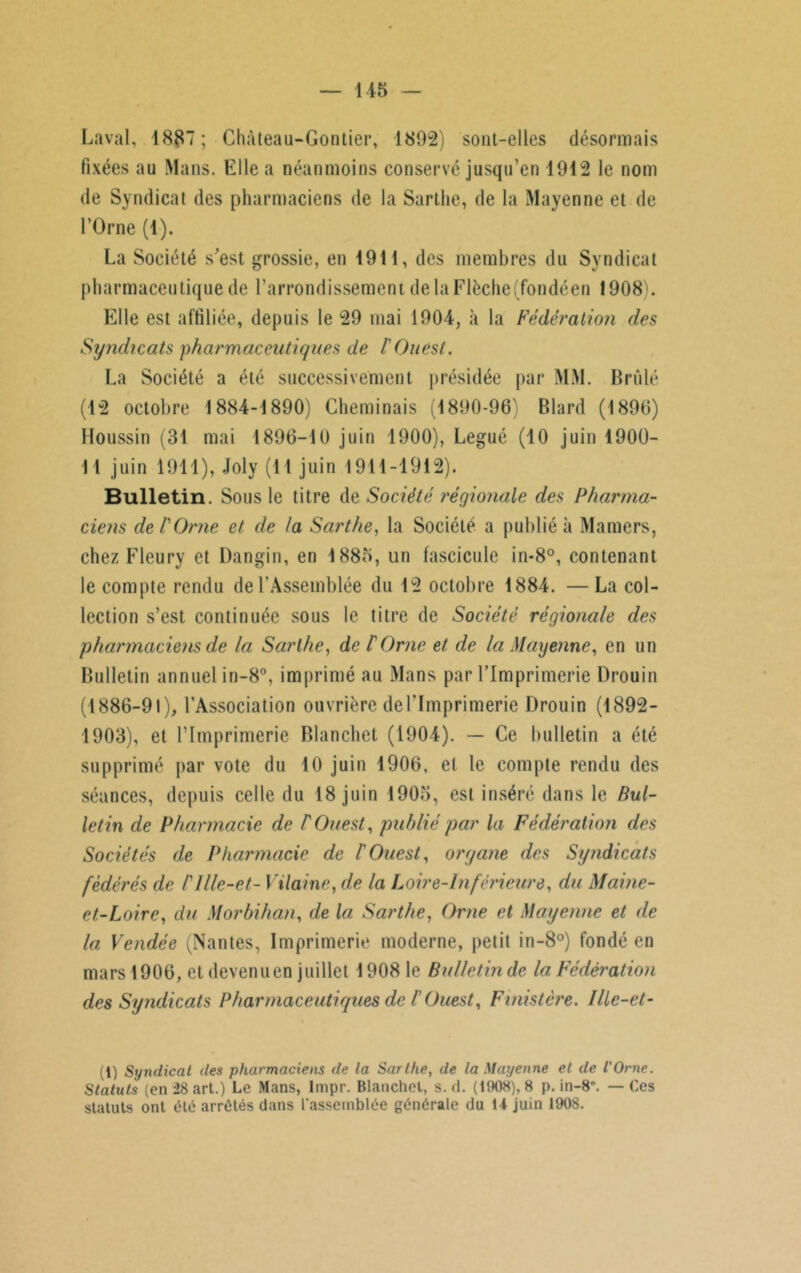 Laval, 1887 ; Chàteau-Gontier, 1802) sont-elles désormais fixées au Mans. Elle a néanmoins conservé jusqu’en 1912 le nom de Syndicat des pharmaciens de la Sarthe, de la Mayenne et de l’Orne (1). La Société s’est grossie, en 1911, des membres du Syndicat pharmaceutique de l’arrondissement de la Flèche(fondéen 1908). Elle est affiliée, depuis le 29 mai 1904, à la Fédération des Syndicats pharmaceutiques de l'Ouest. La Société a été successivement présidée par MM. Brûlé (12 octobre 1884-1890) Cheminais (1890-96) Blard (1896) Houssin (31 mai 1896-10 juin 1900), Légué (10 juin 1900- 11 juin 1911), Joly (11 juin 1911-1912). Bulletin. Sous le titre de Société régionale des Pharma- ciens de l'Orne et de la Sarthe, la Société a publié à Mamers, chez Fleury et Dangin, en 1885, un fascicule in-8°, contenant le compte rendu de l’Assemblée du 12 octobre 1884. —La col- lection s’est continuée sous le titre de Société régionale des pharmaciens de la Sarthe, de l'Orne et de la Mayenne, en un Bulletin annuel in-8°, imprimé au Mans par l’Imprimerie Drouin (1886-91), l’Association ouvrière del’Imprimerie Drouin (1892- 1903), et l’Imprimerie Blanchet (1904). — Ce bulletin a été supprimé par vote du 10 juin 1906, et le compte rendu des séances, depuis celle du 18 juin 1905, est inséré dans le Bul- letin de Pharmacie de l'Ouest, publié par la Fédération des Sociétés de Pharmacie de l'Ouest, organe des Syndicats fédérés de l'ille-et- Vilaine, de la Loire-Inférieure, du Maine- et-Loire, du Morbihan, de la Sarthe, Orne et Mayenne et de la Vendée (Nantes, Imprimerie moderne, petit in-8°) fondé en mars 1906, et devenu en juillet 1908 le Bulletin de la Fédération des Syndicats Pharmaceutiques de l'Ouest, Finistère, llle-et- i) Syndicat des pharmaciens de la Sarthe, de la Mayenne et de l'Orne. Statuts (en 28 art.) Le Mans, Impr. Blanchet, s. d. (1908), 8 p. in-8*. — Ces statuts ont été arrêtés dans l'assemblée générale du 14 juin 1908.