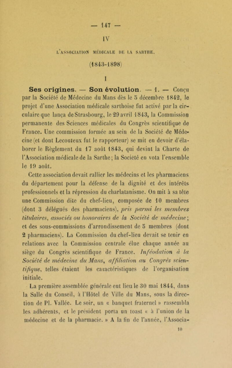 IV l’association médicale de la sarthe. (1843-1898) I Ses origines. — Son évolution. — 1. — Conçu par la Société de Médecine du Mans dès le 5 décembre 1842, le projet d’une Association médicale sarthoise fut activé par la cir- culaire que lança de Strasbourg, le 29 avril 1843, la Commission permanente des Sciences médicales du Congrès scientifique de France. Une commission formée au sein de la Société de Méde- cine (et dont Lecouteux fut le rapporteur) se mit en devoir d’éla- borer le Règlement du 17 août 1843, qui devint la Charte de l’Association médicale de la Sarthe; la Société en vota l’ensemble le 19 août. Cette association devait rallier les médecins et les pharmaciens du département pour la défense de la dignité et des intérêts professionnels et la répression du charlatanisme. On mit à sa tête une Commission dite du chef-lieu, composée de 4 0 membres (dont 3 délégués des pharmaciens), pris parmi les membres titulaires, associés ou honoraires de la Société de médecine ; et des sous-commissions d’arrondissement de 5 membres (dont 2 pharmaciens). La Commission du chef-lieu devait se tenir en relations avec la Commission centrale élue chaque année au siège du Congrès scientifique de France. Inféodation à la Société de médecine du Mans, affiliation au Congrès scien- tifique, telles étaient les caractéristiques de l’organisation initiale. La première assemblée générale eut lieu le 30 mai 1844, dans la Salle du Conseil, à l’Hôtel de Ville du Mans, sous la direc- tion de PL Vallée. Le soir, un « banquet fraternel » rassembla les adhérents, et le président porta un toast « à l'union de la médecine et de la pharmacie. » A la fin de l’année, l’Associa- 10