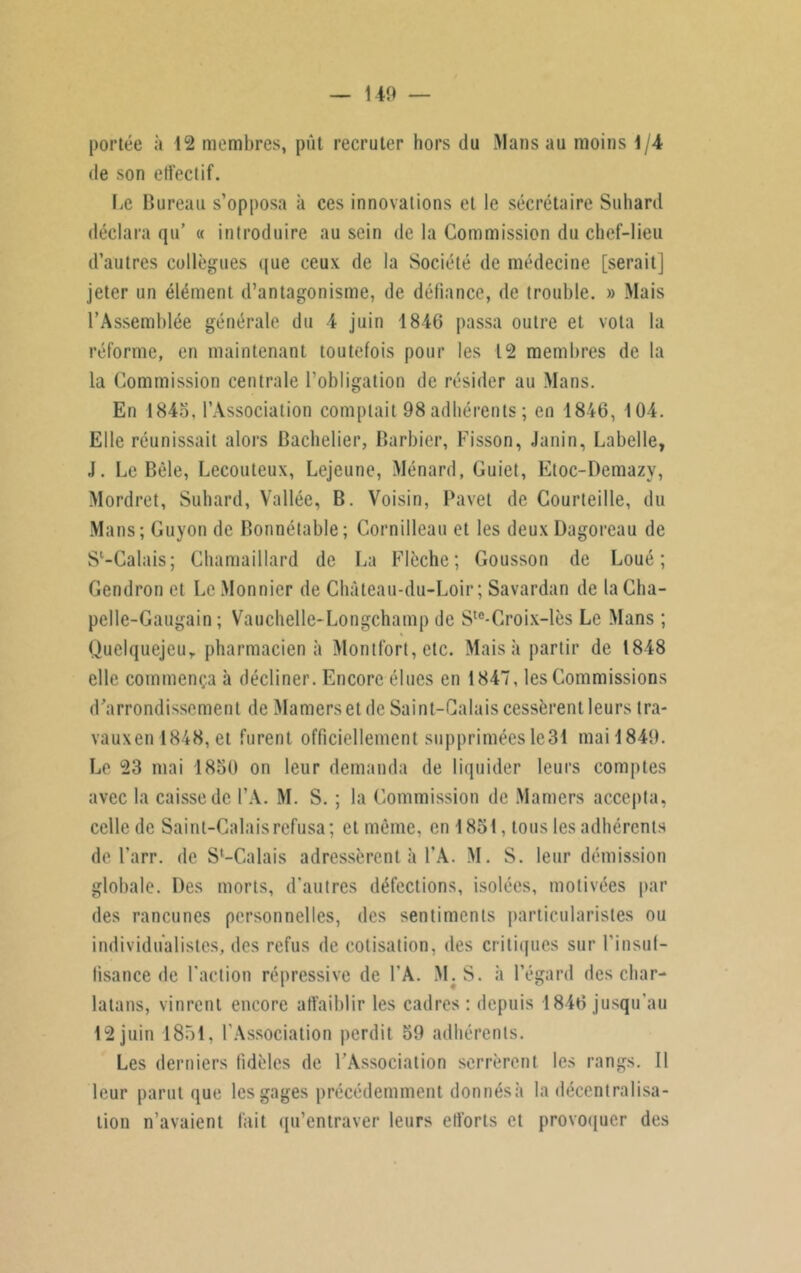— 1-49 — portée à 12 membres, pût recruter hors du Mans au moins 1/4 de son effectif. IiC Bureau s’opposa à ces innovations et le secrétaire Suhard déclara qu’ « introduire au sein de la Commission du chef-lieu d’autres collègues que ceux de la Société de médecine [serait] jeter un élément d’antagonisme, de défiance, de trouble. » Mais l’Assemblée générale du 4 juin 1846 passa outre et vota la réforme, en maintenant toutefois pour les 12 membres de la la Commission centrale l’obligation de résider au Mans. En 1845, l’Association comptait 98 adhérents; en 1846, 104. Elle réunissait alors Bachelier, Barbier, Fisson, Janin, Labelle, J. Le Bêle, Lecouteux, Lejeune, Ménard, Guiet, Etoc-Demazy, Mordret, Suhard, Vallée, B. Voisin, Pavet de Courteille, du Mans; Guyon de Bonnétable; Cornilleau et les deux Dagoreau de Sl-Calais; Chamaillard de La Flèche; Gousson de Loué; Gendron et LeMonnier de Château-du-Loir ; Savardan de laCha- pelle-Gaugain ; Vauchelle-Longchamp de Ste-Croix-lès Le Mans ; Quelquejeur pharmacien à Montfort, etc. Mais à partir de 1848 elle commença à décliner. Encore élues en 1847, les Commissions d’arrondissement de Mamers et de Saint-Calais cessèrent leurs tra- vauxen 1848, et furent officiellement supprimées le 31 mail849. Le 23 mai 1850 on leur demanda de liquider leurs comptes avec la caisse de l’A. M. S. ; la Commission de Mamers accepta, celle de Saint-Calais refusa; et même, en 1851, tous les adhérents de l’arr. de S'-Calais adressèrent à l’A. M. S. leur démission globale. Des morts, d'autres défections, isolées, motivées par des rancunes personnelles, des sentiments particularistes ou individualistes, des refus de cotisation, des critiques sur l'insuf- fisance de faction répressive de l’A. M. S. à l’égard des char- latans, vinrent encore affaiblir les cadres: depuis 1846 jusqu’au 12 juin 1851, l'Association perdit 59 adhérents. Les derniers fidèles de l’Association serrèrent les rangs. Il leur parut que les gages précédemment donnésà la décentralisa- tion n’avaient fait qu’entraver leurs efforts et provoquer des