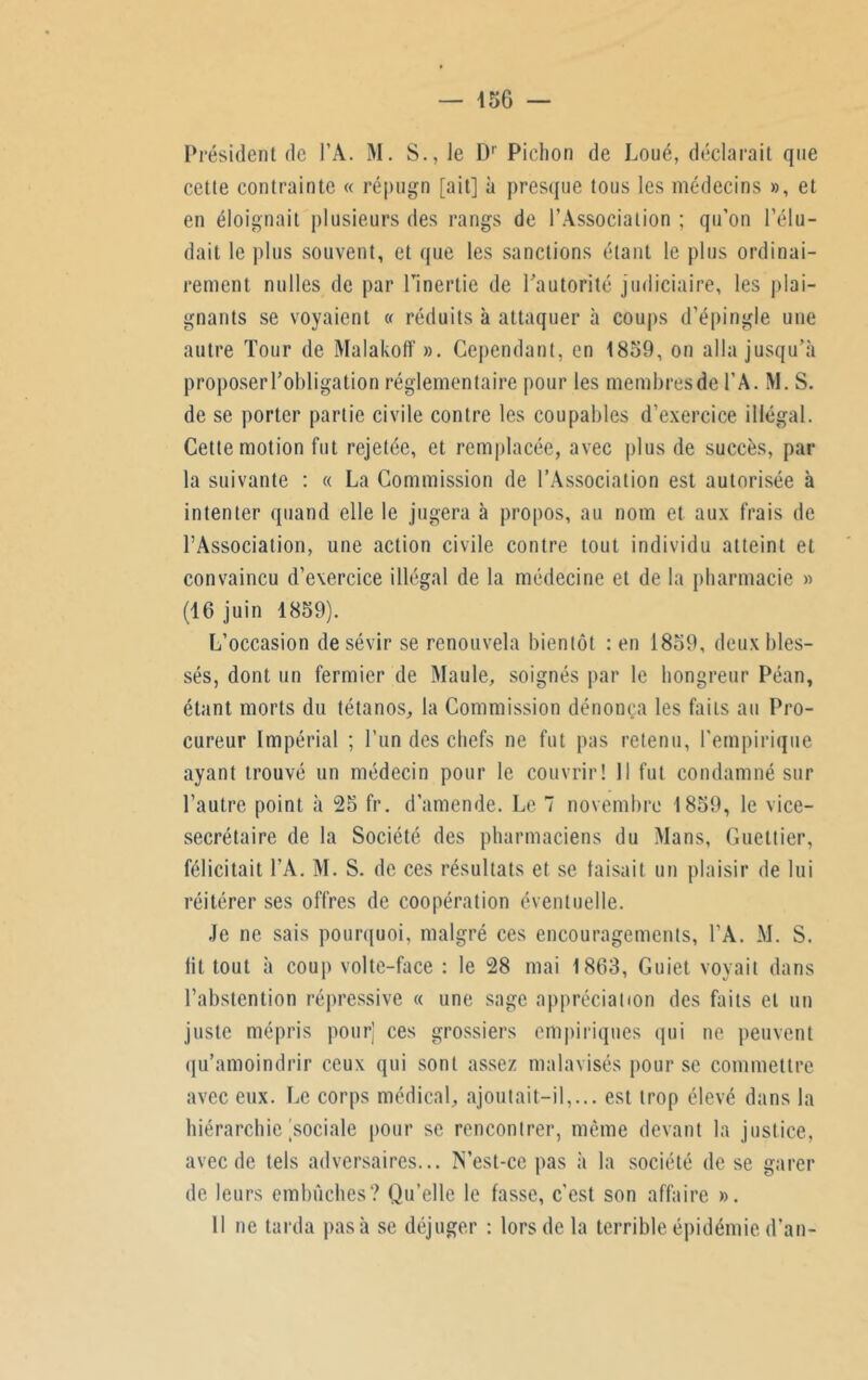 — 456 — Président de FA. M. S., le Dr Pichon de Loué, déclarait que cette contrainte « répugn [ait] à presque tous les médecins », et en éloignait plusieurs des rangs de l’Association ; qu’on l’élu- dait le plus souvent, et que les sanctions étant le plus ordinai- rement milles de par l’inertie de l’autorité judiciaire, les {dai- gnants se voyaient « réduits à attaquer à coups d’épingle une autre Tour de Malakoff ». Cependant, en 1859, on alla jusqu’à proposer l’obligation réglementaire pour les membres de FA. M. S. de se porter partie civile contre les coupables d’exercice illégal. Cette motion fut rejetée, et remplacée, avec plus de succès, par la suivante : « La Commission de l’Association est autorisée à intenter quand elle le jugera à propos, au nom et aux frais de l’Association, une action civile contre tout individu atteint et convaincu d’exercice illégal de la médecine et de la pharmacie » (46 juin 1859). L’occasion de sévir se renouvela bientôt : en 1859, deux bles- sés, dont un fermier de Maule, soignés par le hongreur Péan, étant morts du tétanos, la Commission dénonça les faits au Pro- cureur Impérial ; l’un des chefs ne fut pas retenu, l'empirique ayant trouvé un médecin pour le couvrir! Il fut condamné sur l’autre point à 25 fr. d’amende. Le 7 novembre 1859, le vice- secrétaire de la Société des pharmaciens du Mans, Guettier, félicitait FA. M. S. de ces résultats et se taisait un plaisir de lui réitérer ses offres de coopération éventuelle. Je ne sais pourquoi, malgré ces encouragements, FA. M. S. lit tout à coup volte-face : le 28 mai 1863, Guiet voyait dans l’abstention répressive « une sage appréciation des faits et un juste mépris pour] ces grossiers empiriques qui ne peuvent qu’amoindrir ceux qui sont assez malavisés pour se commettre avec eux. Le corps médical, ajoutait-il,... est trop élevé dans la hiérarchie'sociale pour se rencontrer, même devant la justice, avec de tels adversaires... IS’est-ce pas à la société de se garer de leurs embûches? Qu’elle le fasse, c’est son affaire ». 11 ne tarda pasà se déjuger : lors de la terrible épidémie d’an-