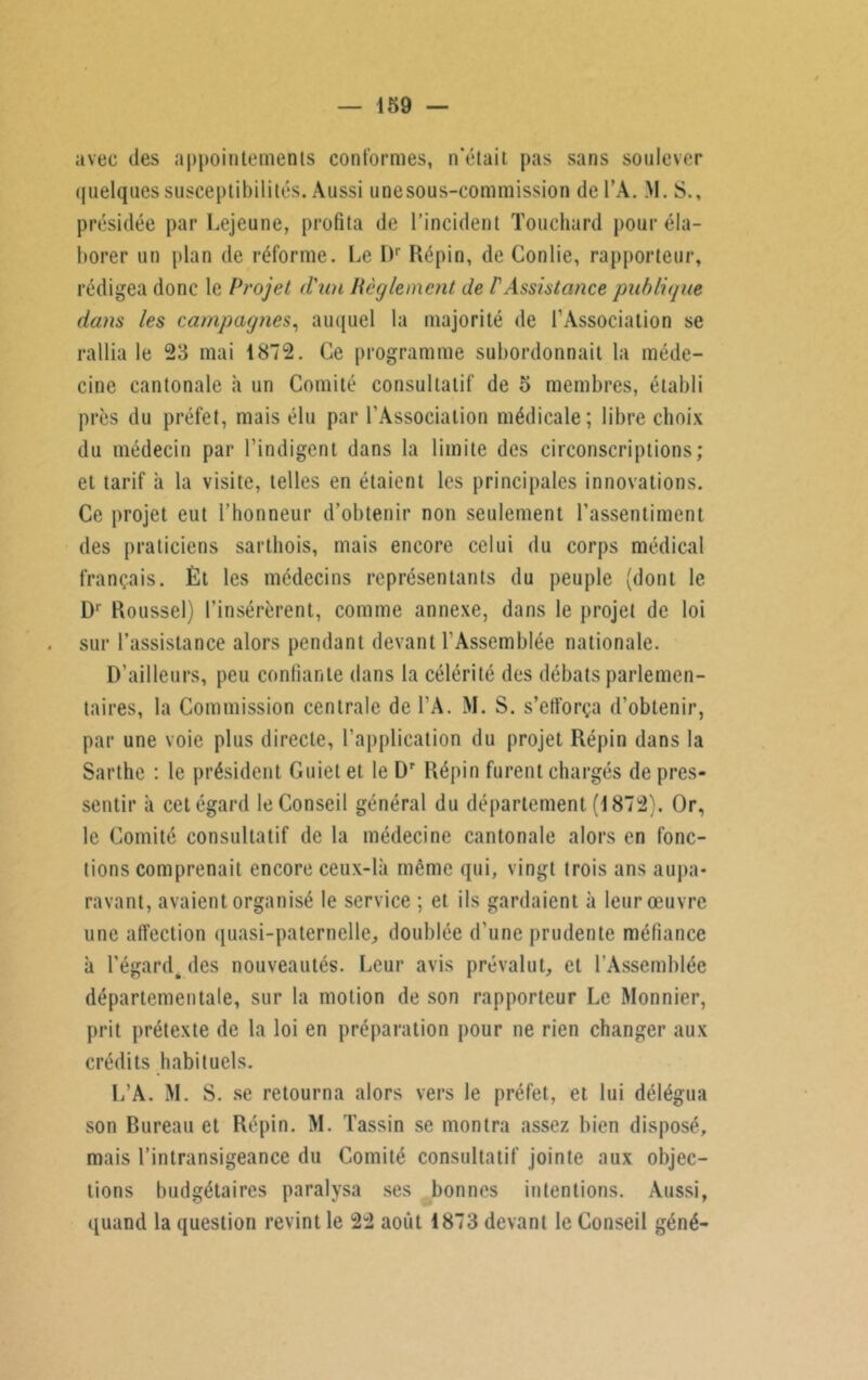 avec des appointements conformes, n'était pas sans soulever quelques susceptibilités. Aussi unesous-commission del’A. M. S., présidée par Lejeune, profita de l’incident Touchard pour éla- borer un plan de réforme. Le l)r Répin, de Conlie, rapporteur, rédigea donc le Projet d'un Règlement de P Assistance publique dans les campagnes, auquel la majorité de l'Association se rallia le 23 mai 1872. Ce programme subordonnait la méde- cine cantonale à un Comité consultatif de 5 membres, établi près du préfet, mais élu par l’Association médicale; libre choix du médecin par l’indigent dans la limite des circonscriptions; et tarif à la visite, telles en étaient les principales innovations. Ce projet eut l’honneur d’obtenir non seulement l’assentiment des praticiens sarthois, mais encore celui du corps médical français. Èt les médecins représentants du peuple (dont le D1 Roussel) l'insérèrent, comme annexe, dans le projet de loi sur l'assistance alors pendant devant l'Assemblée nationale. D’ailleurs, peu confiante dans la célérité des débats parlemen- taires, la Commission centrale de l’A. M. S. s’efforça d'obtenir, par une voie plus directe, l’application du projet Répin dans la Sarthe : le président Guiet et le Dr Répin furent chargés de pres- sentir à cet égard le Conseil général du département (1872). Or, le Comité consultatif de la médecine cantonale alors en fonc- tions comprenait encore ceux-là même qui, vingt trois ans aupa- ravant, avaient organisé le service ; et ils gardaient à leur œuvre une affection quasi-paternelle, doublée d'une prudente méfiance à l’égard, des nouveautés. Leur avis prévalut, et l’Assemblée départementale, sur la motion de son rapporteur Le Monnier, prit prétexte de la loi en préparation pour ne rien changer aux crédits habituels. L’A. M. S. se retourna alors vers le préfet, et lui délégua son Bureau et Répin. M. Tassin se montra assez bien disposé, mais l’intransigeance du Comité consultatif jointe aux objec- tions budgétaires paralysa ses bonnes intentions. Aussi, quand la question revint le 22 août 1873 devant le Conseil géné-