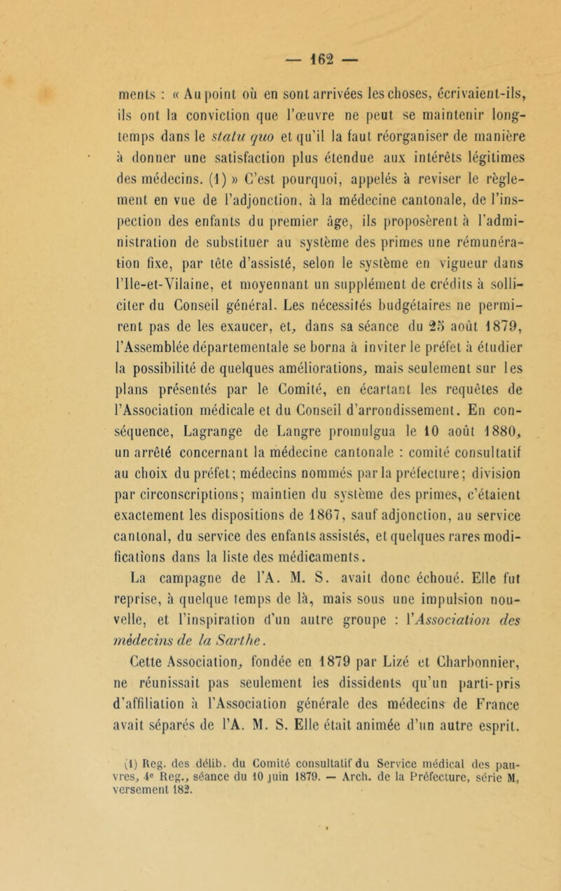 mcnts : « Au point où en sont arrivées les choses, écrivaient-ils, ils ont la conviction que l’œuvre ne peut se maintenir long- temps dans le statu qao et qu’il la faut réorganiser de manière à donner une satisfaction plus étendue aux intérêts légitimes des médecins. (1) » C’est pourquoi, appelés à reviser le règle- ment en vue de l’adjonction, à la médecine cantonale, de l’ins- pection des enfants du premier âge, ils proposèrent «à l'admi- nistration de substituer au système des primes une rémunéra- tion fixe, par tête d’assisté, selon le système en vigueur dans l’Ile-et-Yilaine, et moyennant un supplément de crédits à solli- citer du Conseil général. Les nécessités budgétaires ne permi- rent pas de les exaucer, et, dans sa séance du 25 août 1879, l’Assemblée départementale se borna à inviter le préfet à étudier la possibilité de quelques améliorations, mais seulement sur les plans présentés par le Comité, en écartant les requêtes de l’Association médicale et du Conseil d’arrondissement. En con- séquence, Lagrange de Langre promulgua le 10 août 1880, un arrêté concernant la médecine cantonale : comité consultatif au choix du préfet; médecins nommés parla préfecture; division par circonscriptions; maintien du système des primes, c’étaient exactement les dispositions de 1867, sauf adjonction, au service cantonal, du service des enfants assistés, et quelques rares modi- fications dans la liste des médicaments. La campagne de l’A. M. S. avait donc échoué. Elle fut reprise, à quelque temps de là, mais sous une impulsion nou- velle, et l’inspiration d’un autre groupe : Y Association des médecins de la Sarthe. Cette Association, fondée en 1879 par Lizé et Charbonnier, ne réunissait pas seulement les dissidents qu’un parti-pris d’affiliation à l’Association générale des médecins de France avait séparés de l’A. M. S. Elle était animée d’un autre esprit. (1) I\eg. des dëlib. du Comité consultatif du Service médical des pau- vres, 1e Reg., séance du 10 juin 1879. — Arch. de la Préfecture, série M, versement 182.