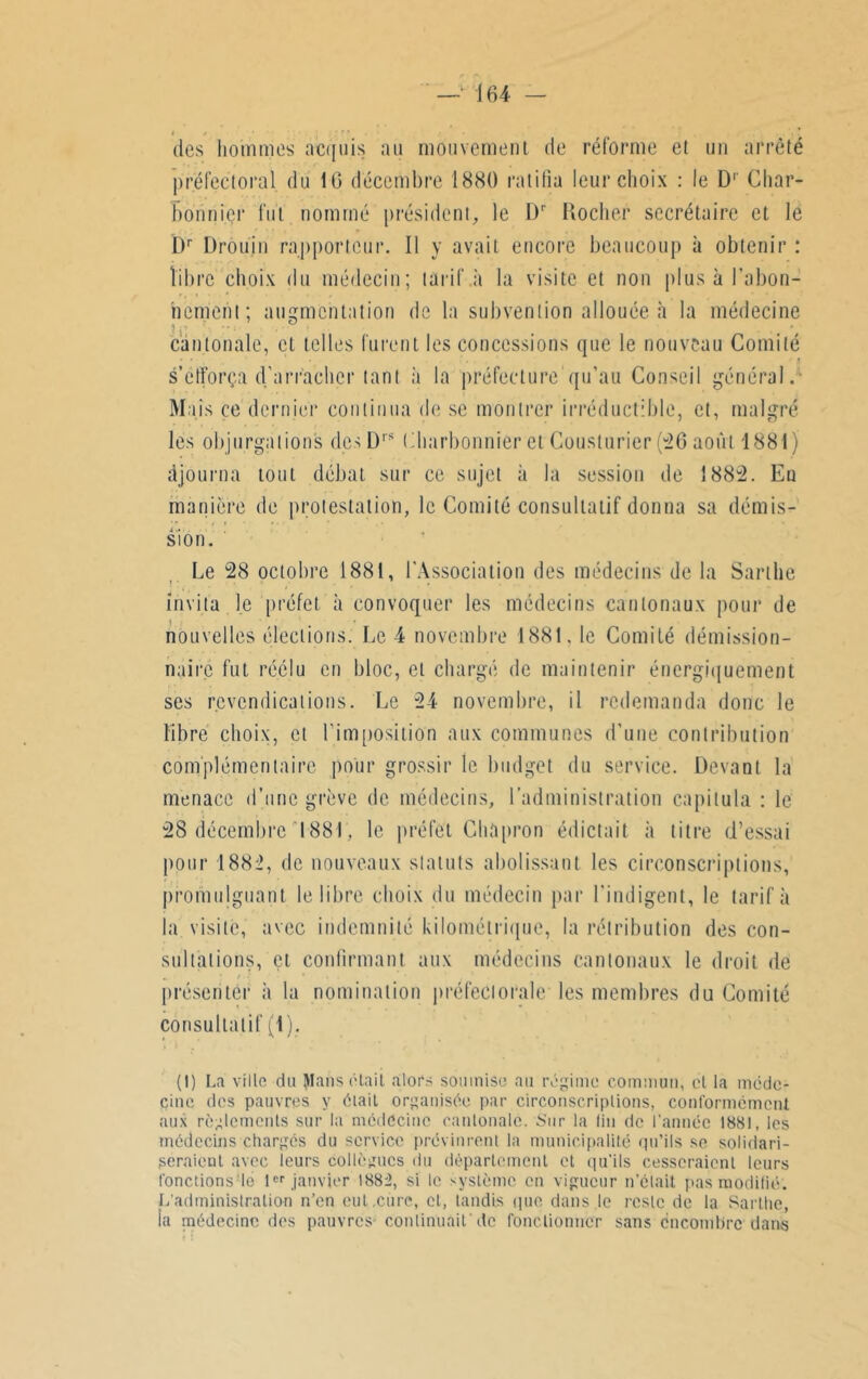 i / • . des hommes acquis au mouvement de réforme et un arrêté préfectoral du 16 décembre 1880 ratifia leur choix : le D1 Char- bonnier fut nommé président, le Dp Rocher secrétaire et le Dr Drouin rapporteur. Il y avait encore beaucoup à obtenir : libre choix du médecin; tarif a la visite et non plus à l'abon- nement; augmentation de la subvention allouée h la médecine cantonale, et telles furent les concessions que le nouveau Comité • • . ,t s’efforça d’arracher tant à la préfecture'qu’au Conseil général. Mais ce dernier continua de se montrer irréductible, et, malgré les objurgations des Drs Charbonnier et Gouslurier (26 août 1881) ajourna tout débat sur ce sujet à la session de 1882. En manière de protestation, le Comité consultatif donna sa démis- sion. Le 28 octobre 1881, l'Association des médecins de la Sarthe invita le préfet à convoquer les médecins cantonaux pour de nouvelles élections. Le 4 novembre 1881, le Comité démission- naire fut réélu en bloc, et chargé de maintenir énergiquement ses revendications. Le 24 novembre, il redemanda donc le libre choix, et l’imposition aux communes d’une contribution complémentaire pour grossir le budget du service. Devant la menace d’une grève de médecins, l’administration capitula : le 28 décembre 1881, le préfet Chapron édictait à titre d’essai pour 1882, de nouveaux statuts abolissant les circonscriptions, promulguant le libre choix du médecin par l'indigent, le tarifa la visite, avec indemnité kilométrique, la rétribution des con- sultations, çt confirmant aux médecins cantonaux le droit de présenter à la nomination préfectorale les membres du Comité consultatif (1). (I) La ville du Mans était alors soumise au régime commun, cl la méde- cine des pauvres y élail organisée par circonscriptions, conformément aux règlements sur la médecine cantonale. Sur la lin de l'année 1881, les médecins chargés du service prévinrent la municipalité qu’ils se solidari- seraient avec ieurs collègues du département et qu’ils cesseraient leurs fonctions le 1er janvier 1882, si le système en vigueur n’était pas modifié. L’administration n’en eut,cure, et, tandis que dans le reste de la Sarthe, ia médecine des pauvres continuait de fonctionner sans encombre dans