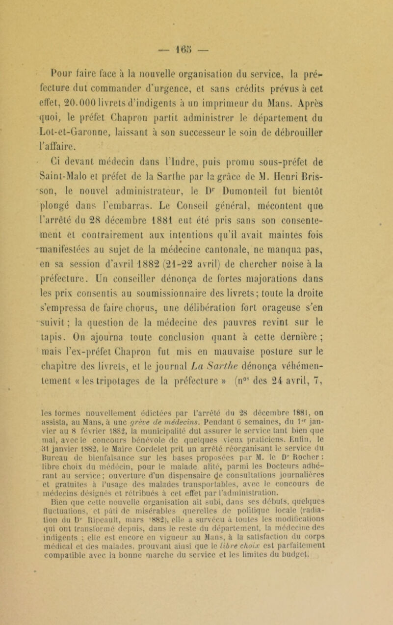 Pour faire face «à la nouvelle organisation du service, la pré- fecture dut commander d’urgence, et sans crédits prévus à cet effet, 20.000 livrets d’indigents à un imprimeur du Mans. Après quoi, le préfet Chapron partit administrer le département du Lot-et-Garonne, laissant à son successeur le soin de débrouiller l’affaire. Ci devant médecin dans l'Indre, puis promu sous-préfet de Saint-Malo et préfet de la Sarlhe par la grâce de M. Henri Bris- son, le nouvel administrateur, le l)r Du mon teil fut bientôt plongé dans l’embarras. Le Conseil général, mécontent que l’arrêté du 28 décembre 1881 eut été pris sans son consente- ment et contrairement aux intentions qu’il avait maintes fois -manifestées au sujet de la médecine cantonale, ne manqua pas, en sa session d’avril 1882 (21-22 avril) de chercher noise à la préfecture. Un conseiller dénonça de fortes majorations dans les prix consentis au soumissionnaire des livrets; toute la droite s’empressa de faire chorus, une délibération fort orageuse s’en suivit ; la question de la médecine des pauvres revint sur le tapis. On ajourna toute conclusion quant à cette dernière ; mais l’ex-préfet Chapron fut mis en mauvaise posture sur le chapitre des livrets, et le journal La Sarlhe dénonça véhémen- tement « les tripotages île la préfecture» (n0* des 24 avril, 7, les formes nouvellement édictées par l’arrêté du “28 décembre 1881, on assista, au Mans, à une grève de médecins. Pendant 0 semaines, du t'r jan- vier au 8 février 18S2, la municipalité dut assurer le service tant bien «pic mal, avec le concours bénévole de quelques vieux praticiens. Enfin, le 81 janvier 1882, le Maire (’.ordelet prit un arrêté réorganisant le service du Pureau de bienfaisance sur les bases proposées par M. le t)r Hocher : libre choix du médecin, pour le malade alité, parmi les Docteurs adhé- rant au service; ouverture d’un dispensaire çjc consultations journalières et gratuites à l’usage des malades transportables, avec le concours de médecins désignés et rétribués à cet effet par l’administration. Bien que cette nouvelle organisation ait subi, dans ses débuts, quelques fluctuations, et p:\ti de misérables querelles de politique locale (radia- tion du Dr Hipcault, mars ’882), elle a survécu à toutes les modifications qui ont transformé depuis, dans le reste du département, la médecine des indigents ; elle est encore en vigueur au Mans, à la satisfaction du corps médical et des malades, prouvant ainsi que le libre choix est parfaitement compatible avec la bonne marche du service et les limites du budget.