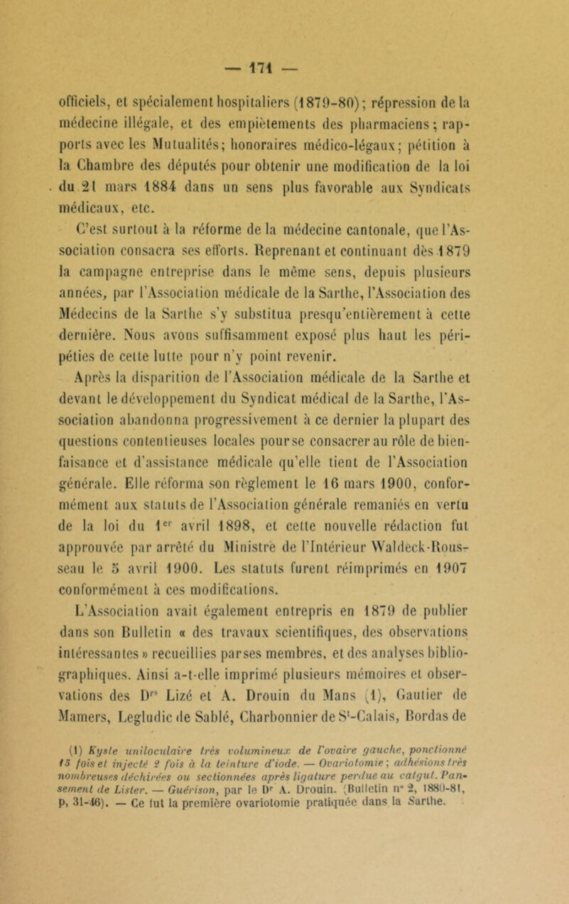 officiels, et spécialement hospitaliers (1870-80); répression delà médecine illégale, et des empiètements des pharmaciens ; rap- ports avec les Mutualités; honoraires médico-légaux; pétition à la Chambre des députés pour obtenir une modification de la loi du 21 mars 1884 dans un sens plus favorable aux Syndicats médicaux, etc. C’est surtout à la réforme de la médecine cantonale, que l’As- sociation consacra ses efforts. Reprenant et continuant dès 1879 la campagne entreprise dans le même sens, depuis plusieurs années, par l’Association médicale de la Sarthe, l'Association des Médecins de la Sarthe s’y substitua presqu’entièrement à cette dernière. Nous avons suffisamment exposé plus haut les péri- péties de celte lutte pour n'v point revenir. Après la disparition de l’Association médicale de la Sarthe et devant le développement du Syndicat médical de la Sarthe, l’As- sociation abandonna progressivement à ce dernier la plupart des questions contentieuses locales pourse consacrer au rôle de bien- faisance et d’assistance médicale qu'elle tient de l'Association générale. Elle réforma son règlement le 16 mars 1900, confor- mément aux statuts de l’Association générale remaniés en vertu de la loi du 1er avril 1898, et cette nouvelle rédaction fut approuvée par arrêté du Ministre de l'Intérieur Waldeck-Rous- seau le 5 avril 1900. Les statuts furent réimprimés en 1907 conformément à ces modifications. L’Association avait également entrepris en 1879 de publier dans son Bulletin « des travaux scientifiques, des observations intéressantes » recueillies parses membres, et des analyses biblio- graphiques. Ainsi a-t-elle imprimé plusieurs mémoires et obser- vations des I)rs Lizé et A. Drouin du Mans (1), Gautier de Mamers, Legludic de Sablé, Charbonnier de Sl-Calais. Bordas de * (1) Kyste uniloculaire très volumineux de l'ovaire gauche, ponctionné fo fois et injecté $ fois à la teinture d’iode. — Ovariotomie ; adhésions très nombreuses déchirées ou sectionnées après ligature penlue au catgut. Pan* sement de Lister. — Guérison, par te l)r A. Drouin. (Bulletin n* 2, 1880-81, p, 31-46). — Ce lut la première ovariotomie pratiquée dans ta Sarthe.