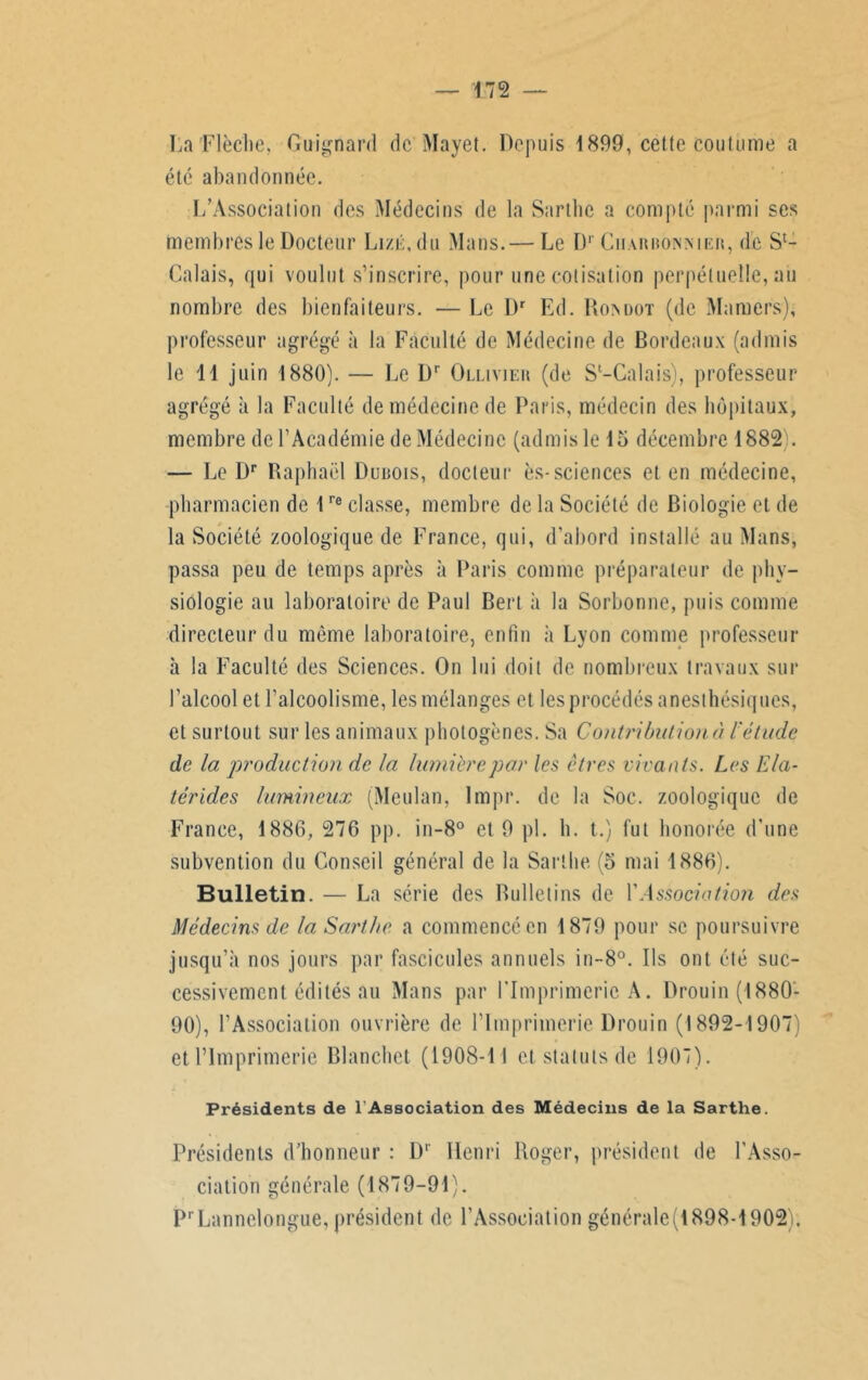 lia Flèche. Guignard de Mayet. Depuis 1899, cette coutume a été abandonnée. L’Association des Médecins de la Sarthe a compte parmi ses membres le Docteur Lizé.du Mans.— Le Dr Cuabbonmeb, de Sl- Calais, qui voulut s’inscrire, pour une cotisation perpétuelle, aii nombre des bienfaiteurs. — Le Dr Ed. Roxdot (de Mamers), professeur agrégé à la Faculté de Médecine de Bordeaux (admis le 11 juin 1880). — Le I)r Ollivieh (de Sl-Galais), professeur- agrégé à la Faculté de médecine de Paris, médecin des hôpitaux, membre de l’Académie de Médecine (admis le 15 décembre 1882). — Le I)r Raphaël Dubois, docteur es-sciences et en médecine, pharmacien de 1re classe, membre de la Société de Biologie et de . la Société zoologique de France, qui, d’abord installé au Mans, passa peu de temps après à Paris comme préparateur de phy- siologie au laboratoire de Paul Bert à la Sorbonne, puis comme directeur du même laboratoire, enfin à Lyon comme professeur à la Faculté des Sciences. On lui doit de nombreux travaux sur l’alcool et l’alcoolisme, les mélanges et les procédés anesthésiques, et surtout sur les animaux photogènes. Sa Contribution à l'étude de la production de la lumière par les êtres vivants. Les Ela- térides lumineux (Meulan, Impr. de la Soc. zoologique de France, 1886, 276 pp. in-8° et 9 pl. h. t.) fut honorée d’une subvention du Conseil général de la Sarthe (5 mai 1886). Bulletin. — La série des Bulletins de Y Association des Médecins de la Sarthe a commencé en 1879 pour se poursuivre jusqu’à nos jours par fascicules annuels in-8°. Ils ont été suc- cessivement édités an Mans par l'Imprimerie A. Drouin (1880- 90), l’Association ouvrière de l’Imprimerie Drouin (1892-1907) et l’Imprimerie Blanchet (1908-11 et statuts de 1907). Présidents de l’Association des Médecins de la Sarthe. Présidents d’honneur : Dr Henri Roger, président de l'Asso- ciation générale (1879-91). PrLannelongue, président de l’Association générale(1898-1902).