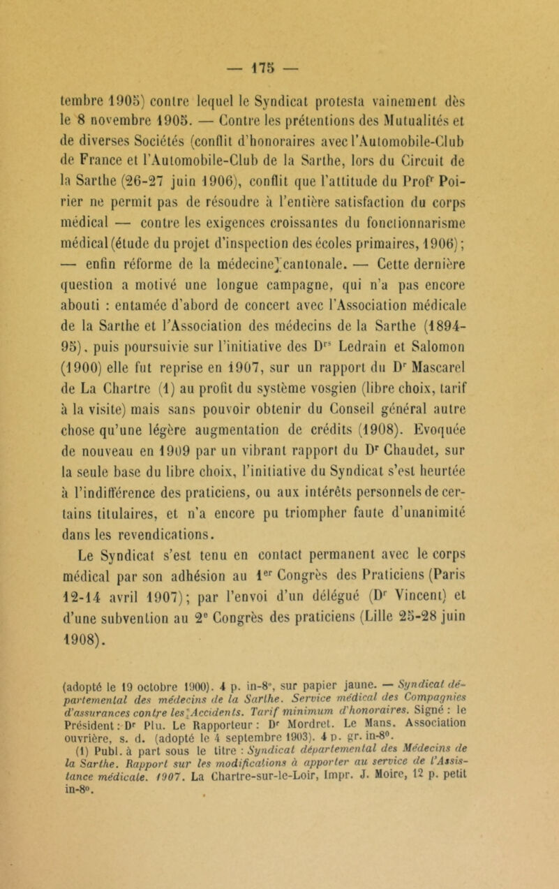 tembre 1905) contre lequel le Syndicat protesta vainement dès le 8 novembre 1905. — Contre les prétentions des Mutualités et de diverses Sociétés (conflit d’honoraires avec l’Automobile-Club de France et l'Automobile-Club de la Sarthe, lors du Circuit de la Sarthe (26-27 juin 1906), conflit que l’attitude du Prof* Poi- rier ne permit pas de résoudre à l’entière satisfaction du corps médical — contre les exigences croissantes du fonctionnarisme médical (élude du projet d’inspection des écoles primaires, 1906); — enfin réforme de la médecine])cantonaIe. — Cette dernière (juestion a motivé une longue campagne, qui n’a pas encore abouti : entamée d’abord de concert avec l’Association médicale de la Sarthe et l'Association des médecins de la Sarthe (1894- 95). puis poursuivie sur l’initiative des Drs Ledrain et Salomon (1900) elle fut reprise en i907, sur un rapport du l)r Mascarel de La Chartre (1) au profit du système vosgien (libre choix, tarif à la visite) mais sans pouvoir obtenir du Conseil général autre chose qu’une légère augmentation de crédits (1908). Evoquée de nouveau en 1909 par un vibrant rapport du Dr Chaudet, sur la seule base du libre choix, l’initiative du Syndicat s’est heurtée à l’indifférence des praticiens, ou aux intérêts personnels de cer- tains titulaires, et n’a encore pu triompher faute d’unanimité dans les revendications. Le Syndicat s’est tenu en contact permanent avec le corps médical par son adhésion au 1er Congrès des Praticiens (Paris 12-14 avril 1907); par l’envoi d’un délégué (Dr Vincent) et d’une subvention au 2e Congrès des praticiens (Lille 25-28 juin 1908). (adopté le 19 octobre 1900). 4 p. in-8\ sur papier jaune. — Syndical dé- partemental des médecins de la Sarthe. Service médical des Compagnies d’assurances contre les'. Accidents. Tarif minimum d honoraires. Signé: le Président : Dr Plu. Le Rapporteur: Dr Mordret. Le Mans. Association ouvrière, s. d. (adopté le 4 septembre 1903). 4 p. gr. in-8n. (1) Publ. à part sous le titre : Syndicat départemental des Médecins de la Sarthe. Rapport sur les modifications à apporter au service de l Assis- tance médicale. 1907. La Chartre-sur-le-Loir, Impr. J. Moire, 12 p. petit in-8°.