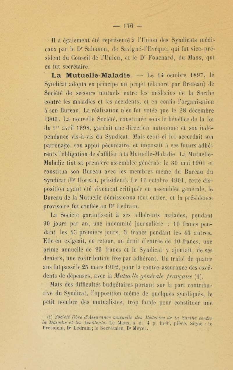 11 a également été représenté à l’Union des Syndicats médi- caux par le Dr Salomon, de Savigné-l’Evêque, qui fut vice-pré- sident du Conseil de l’Union, et le Dr Fouchard, du Mans, qui en fut secrétaire. La Mutuelle-Maladie. — Le 14 octobre 1897, le Syndicat adopta en principe un projet (élaboré par Breteau) de Société de secours mutuels entre les médecins de la Sarthe contre les maladies et les accidents, cl en confia l’organisation a son Bureau. La réalisation n’en fut votée que le 28 décembre 1900. La nouvelle Société, constituée sous le bénéfice de la loi du 1er avril 1898, gardait une direction autonome et son indéA pehdance vis-à-vis du Syndicat. Mais celui-ci lui accordait son patronage, son appui pécuniaire, et imposait à ses futurs adhé- rents l'obligation de s’affilier à la Mutuelle-Maladie. La Mutuelle- Maladie tint sa première assemblée générale le 30 mai 1901 et constitua son Bureau avec les membres même du Bureau du Syndicat (D1 Horcau, président). Le 16 octobre 1901, cette dis- position ayant été vivement critiquée en assemblée générale, le Bureau de la Mutuelle démissionna tout entier, et la présidence provisoire fut confiée au Dr Ledrain. La Société garantissait à ses adhérents malades, pendant 90 jours par an, une indemnité journalière : 10 francs pen- dant les 45 premiers jours, 5 francs pendant les 45 autres. Elle en exigeait, en retour, un droit d’entrée de 10 francs, une prime annuelle de 25 francs et le Syndicat y ajoutait, de ses deniers, une contribution fixe par adhérent. Un traité de quatre ans fut passé le 25 mars 1902, pour la contre-assurance des excé- dents de dépenses, avec la Mutuelle générale française (1). Mais des difficultés budgétaires portant sur la part contribu- tive du Syndicat, l’opposition même de quelques syndiqués, le petit nombre des mutualistes, trop faible pour constituer une (1) Société libre d Assurance, mutuelle des Médecins de la Sarthe contre la Maladie et les Accidents. Le Mans, s. d. i p. in-8, pièce. Signé : le Président, l)r Ledrain; le Secrétaire, D1 Meyer.