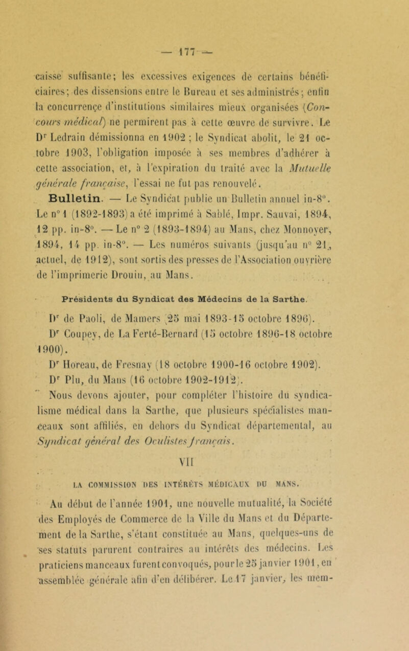 caisse suffisante; les excessives exigences de certains bénéfi- ciaires; des dissensions entre le Bureau et ses administrés; enfin la concurrence d’institutions similaires mieux organisées (Con- cours médical) ne permirent pas à cette œuvre de survivre. Le Dr Ledrain démissionna en 1902 ; le Syndicat abolit, le 21 oc- tobre 1903, l'obligation imposée à ses membres d’adhérer à cette association, et, à l’expiration du traité avec la Mutuelle générale française, l'essai ne fut pas renouvelé. Bulletin. — Le Syndicat publie un Bulletin annuel in-8°. Le n° 1 (1892-1893)a été imprimé à Sablé, Impr. Sauvai, 1804, 12 pp. in-8°. — Le n° 2 (1893-1894) au Mans, chez Monnoyer, 1894, 14 pp. in-8°. — Les numéros suivants (jusqu'au n° 21, actuel, de 1912), sont sortis des presses de l'Association ouvrière de l'imprimerie Drouin, au Mans. Présidents du Syndicat des Médecins de la Sarthe. Dr de Paoli, de Mamers 25 mai 1893-15 octobre 1890). Dr Coupey, de La Ferté-Bernard (15 octobre 1890-18 octobre 1900). I)r Horeau, de Fresnay (18 octobre 1900-16 octobre 1902). Dr Plu, du Mans (10 octobre 1902-1912 . Nous devons ajouter, pour compléter l'histoire du syndica- lisme médical dans la Sarthe, que plusieurs spécialistes man- teaux sont affiliés, en dehors du Syndicat départemental, au Syndicat général des Oculistesfrançais. VII LA COMMISSION UES INTÉRÊTS MÉDICAUX DU MANS. Au début de l'année 1901, une nouvelle mutualité, la Société des Employés de Commerce de la Ville du Mans et du Départe- ment de la Sarthe, s’étant constituée au Mans, quelques-uns de ses statuts parurent contraires au intérêts des médecins. Les praticiens manceaux furent convoqués, pour le 25 janvier 1901, en assemblée générale afin ti en délibérer. Le 17 janvier, les mem-