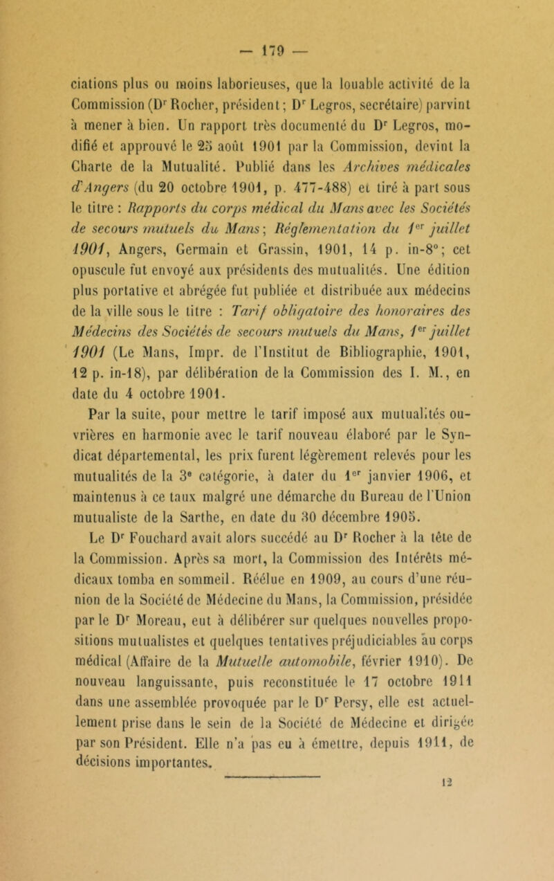 ciations plus ou moins laborieuses, que la louable activité de la Commission (Dr Rocher, président ; Dr Legros, secrétaire) parvint à mener à bien. Un rapport très documenté du Dr Legros, mo- difié et approuvé le 25 août 1901 par la Commission, devint la Charte de la Mutualité. Publié dans les Archives médicales d'Angers (du 20 octobre 1901, p. 477-488) ei tiré à part sous le titre : Rapports du corps médical du Mans avec les Sociétés de secours mutuels du Mans ; Réglementation du /er juillet 1901, Angers, Germain et Grassin, 1901, 14 p. in-8°; cet opuscule fut envoyé aux présidents des mutualités. Une édition plus portative et abrégée fut publiée et distribuée aux médecins de la ville sous le titre : Tarif obligatoire des honoraires des Médecins des Sociétés de secours mutuels du Mans, /er juillet 1901 (Le Mans, Impr. de l’Institut de Bibliographie, 1901, 12 p. in-18), par délibération de la Commission des I. M., en date du 4 octobre 1901. Par la suite, pour mettre le tarif imposé aux mutualités ou- vrières en harmonie avec le tarif nouveau élaboré par le Syn- dicat départemental, les prix furent légèrement relevés pour les mutualités de la 3e catégorie, «à dater du 1er janvier 1906, et maintenus à ce taux malgré une démarche du Bureau de l'Union mutualiste de la Sarthe, en date du 30 décembre 1905. Le Dr Fouchard avait alors succédé au Dr Rocher à la tête de la Commission. Après sa mort, la Commission des Intérêts mé- dicaux tomba en sommeil. Réélue en 1909, au cours d’une réu- nion de la Société de Médecine du Mans, la Commission, présidée par le Dr Moreau, eut «à délibérer sur quelques nouvelles propo- sitions mutualistes et quelques tentatives préjudiciables au corps médical (Afi'aire de la Mutuelle automobile, février 1910). De nouveau languissante, puis reconstituée le 17 octobre 1911 dans une assemblée provoquée par le Dr Persy, elle est actuel- lement prise dans le sein de la Société de Médecine et dirigée par son Président. Elle n’a pas eu à émettre, depuis 1911, de décisions importantes.