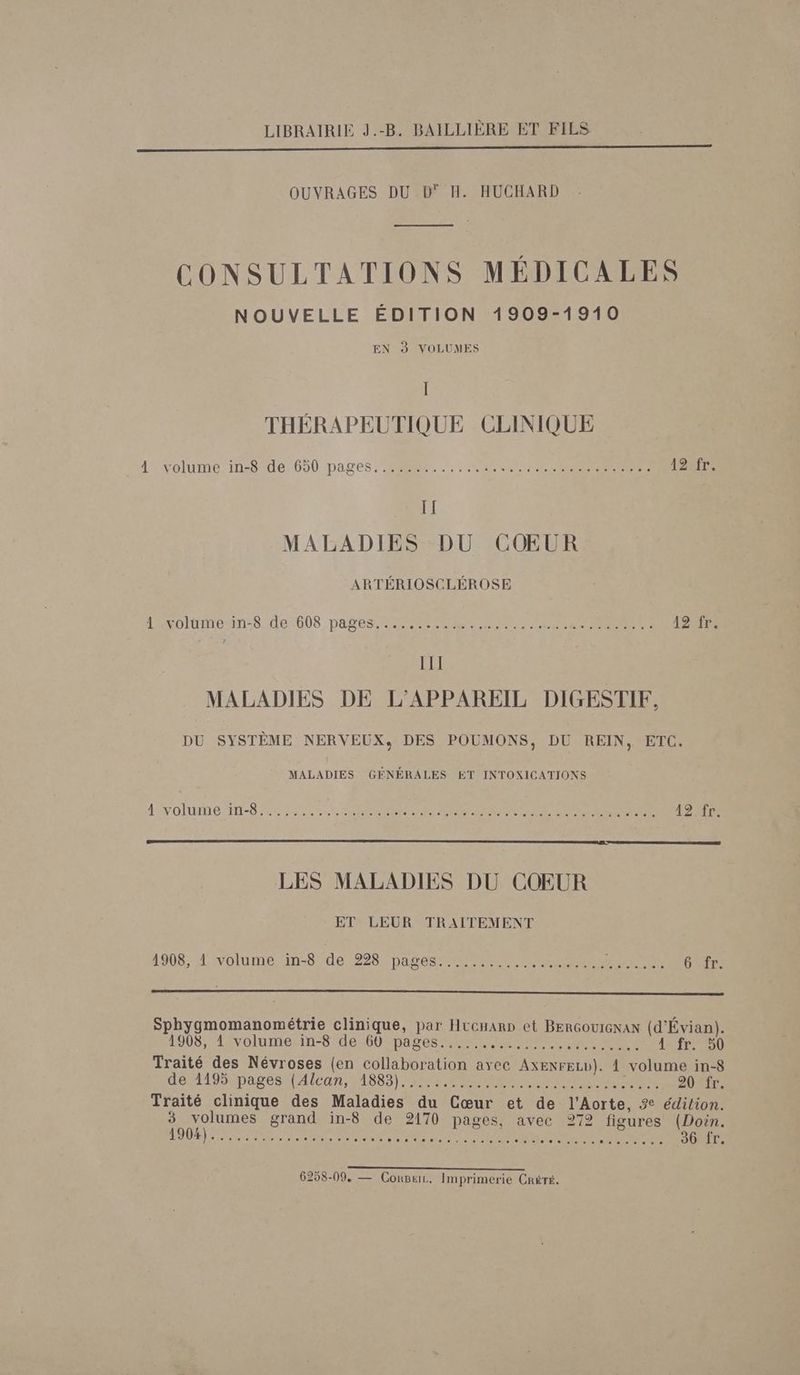 LIBRAIRIE J.-B. BAILLIÈRE ET FILS OUVRAGES DU D° H. HUCHARD CONSULTATIONS MÉDICALES NOUVELLE ÉDITION 1909-1910 EN à VOLUMES Il THÉRAPEUTIQUE CLINIQUE 4 Volume inôcde, 650 pages. SR. .: CR NS IPS 12 fr. IT MALADIES DU COEUR ARTÉRIOSCLÉROSE 12e LAvoltinenn:8 de 008 pages 2 Re CR MN RER Re CR III MALADIES DE L'APPAREIL DIGESTIF, DU SYSTÈME NERVEUX, DES POUMONS, DU REIN, ETC. MALADIES GÉNÉRALES ET INTOXICATIONS LNOlIUTTE TT-S RAS LR D RE TE 424%r LES MALADIES DU COEUR ET LEUR TRAITEMENT 1908, 1 volume in-8 de 228 pages.................... Re Gatr. Sphygmomanométrie clinique, par Hucuann et BenGouIeNaN (d'Évian). 3 1908; 4ivolume”in-8 d6260 DATES M RENNES Et à 4: fr 260 Traité des Névroses (en collaboration avec AxenreLv}). À volume in-8 de 1195mpa0esul Alan, 11885) PU CAR Ce OS EE Traité clinique des Maladies du Cœur et de l’Aorte, 2 édition. 3 volumes grand in-8 de 2170 pages, avec 272 figures (Doin. ES RE RE PP RP EUT D AT NE PNR 36 fr. A AS CN 6258-09, — ConBuL. Imprimerie Créré.