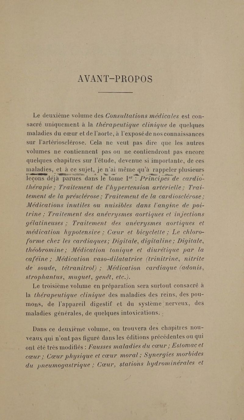 AVANT-PROPOS Le deuxième volume des Consultations médicales est con- sacré uniquement à la {hérapeutique clinique de quelques maladies du cœur et de l’aorte, à l’exposéde nos connaissances sur l’artériosclérose. Cela ne veut pas dire que les autres volumes ne contiennent pas ou ne contiendront pas encore quelques chapitres sur l'étude, devenue si importante, de ces maladies, et à ce sujet, je n'ai même qu'à rappeler plusieurs RL are dans le tome I°'° Principes « de cardio- thérapie : Traitement de l'hypertension artérielle : Trai- tement de la présclérose ; Traitement de la cardiosclérose ; Médications inutiles ou nuisibles dans l’angine de poi- trine : Traitement des anévrysmes aortiques et injections gélatineuses : Traitement des anévrysmes aorliques et médication hypotensive ; Cœur et bicyclette : Le chloro- forme chez les cardiaques; Digitale, digitaline: Digitale, théobromine; Médication tonique et diurétique par la caféine ; Médication vaso-dilatatrice (trinitrine, nitrile de soude, tétranitrol) ; Médication cardiaque (adonis, strophantus, muguet, genét, etc.). Le troisième volume en préparation sera surtout consacré à la thérapeutique clinique des maladies des reins, des pou- mons, de l'appareil digestif et du système nerveux, des maladies générales, de quelques intoxications: Dans ce deuxième volume, on trouvera des chapitres nou- veaux qui n'ont pas figuré dans les éditions précédentes ou qui ont été très modifiés : Fausses maladies du cœur : Estomac et cœur : Cœur physique et cœur moral; Synergies morbides du pyneumogastrique : Cœur, stations hydrominérales el