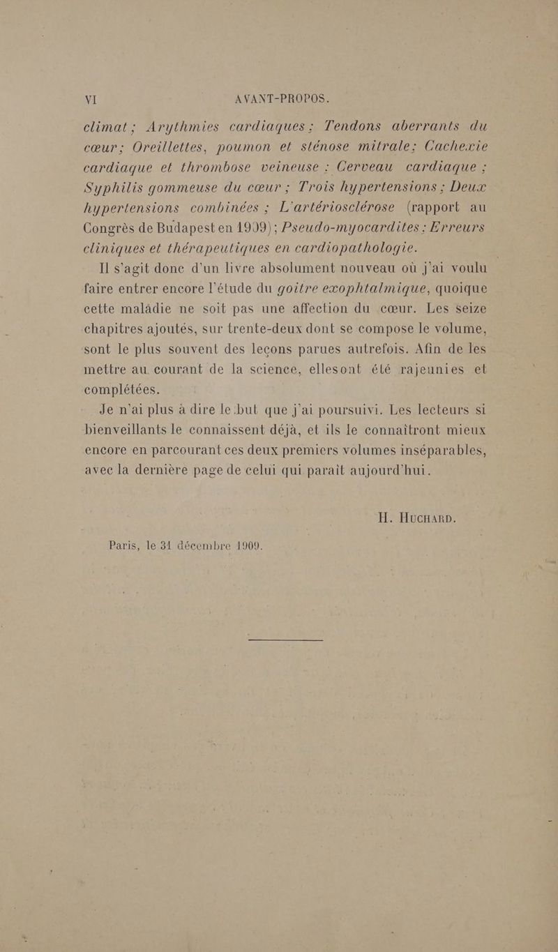 climat; Arythmies cardiaques: Tendons aberrants du cœur; Oreillettes, poumon el sténose mitrale: Cachexie cardiaque et thrombose veineuse : Cerveau cardiaque : Syphilis gommeuse du cœur ; Trois hypertensions ; Deux hypertensions combinées ; L'artériosclérose (rapport au Congrès de Budapest en 1999); Pseudo-myocardites : Erreurs cliniques et thérapeutiques en cardiopathologie. Il s’agit done d'un livre absolument nouveau où j'ai voulu faire entrer encore l'étude du goitre exophtalmique, quoique cette malâdie ne soit pas une affection du cœur. Les seize chapitres ajoutés, sur trente-deux dont se compose le volume, sont le plus souvent des lecons parues autrefois. Afin de les mettre au. courant de la science, ellesont élé rajeunies et complétées. Je n'ai plus à dire le but que j'ai poursuivi. Les lecteurs si bienveillants le connaissent déjà, et ils le connaïîtront mieux encore en parcourant ces deux premiers volumes inséparables, avec la dernière page de celui qui paraît aujourd'hui. H. Hucrarp. Paris, le 31 aécembre 1909.