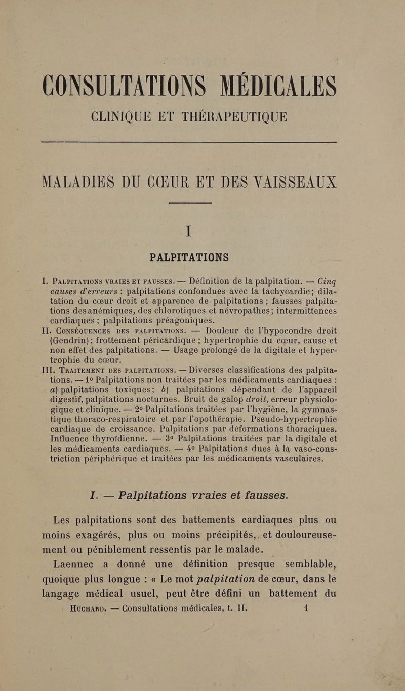 CLINIQUE ET THÉRAPEUTIQUE MALADIES DU CŒUR ET DES VAISSEAUX Il PALPITATIONS I. PALPITATIONS VRAIES ET FAUSSES. — Définition de la palpitation. — Cinq causes d'erreurs : palpitations confondues avec la tachycardie; dila- tation du cœur droit et apparence de palpitations ; fausses palpita- tions desanémiques, des chlorotiques et névropathes; intermittences cardiaques ; palpitations préagoniques. IT. CONSÉQUENCES DES PALPITATIONS. — Douleur de l’hypocondre droit (Gendrin); frottement péricardique ; hypertrophie du cœur, cause et non effet des palpitations. — Usage prolongé de la digitale et hyper- trophie du cœur. III. TRAITEMENT DES PALPITATIONS. — Diverses classifications des palpita- tions. — 1° Palpitations non traitées par les médicaments cardiaques : a) palpitations toxiques; b) palpitations dépendant de l'appareil digestif, palpitations nocturnes. Bruit de galop droit, erreur physiolo- gique et clinique. — 2° Palpitations traitées par l'hygiène, la gymnas- tique thoraco-respiratoire et par l’opothérapie. Pseudo-hypertrophie cardiaque de croissance. Palpitations par déformations thoraciques. Influence thyroïdienne. — 3° Palpitations traitées par la digitale et les médicaments cardiaques. — 4° Palpitations dues à la vaso-cons- triction périphérique et traitées par les médicaments vasculaires. I. — Palpitations vraies et fausses. Les palpitations sont des battements cardiaques plus ou moins exagérés, plus ou moins précipités,. et douloureuse- ment ou péniblement ressentis par le malade. Laennec a donné une définition presque semblable, quoique plus longue : « Le mot palpitation de cœur, dans le langage médical usuel, peut être défini un battement du