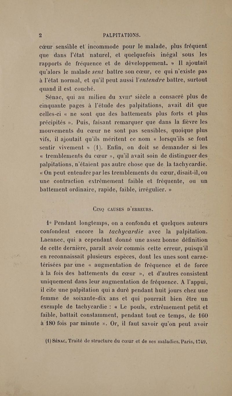 cœur sensible et incommode pour le malade, plus fréquent que dans l'état naturel, et quelquefois inégal sous les rapports de fréquence et de développement. » Il ajoutait qu'alors le malade sent battre son cœur, ce qui n'existe pas à l'état normal, et qu'il peut aussi l'entendre battre, surtout quand il est couché. Sénac, qui au milieu du xvir siècle a consacré plus de cinquante pages à l'étude des palpitations, avait dit que celles-ci « ne sont que des battements plus forts et plus précipités ». Puis, faisant remarquer que dans la fièvre les mouvements du cœur ne sont pas sensibles, quoique plus vifs, il ajoutait qu'ils méritent ce nom « lorsqu'ils se font sentir vivement » (1). Enfin, on doit se demander si les « tremblements du cœur », qu'il avait soin de distinguer des palpitations, n'étaient pas autre chose que de. la tachycardie. «On peut entendre par les tremblements du cœur, disait-1l, ou une contraction extrêmement faible et fréquente, ou un battement ordinaire, rapide, faible, irrégulier. » CINQ CAUSES D'ERREURS. 1° Pendant longtemps, on a confondu et quelques auteurs confondent encore la tachycardie avec la palpitation. Laennec, qui a cependant donné une assez bonne définition de cette dernière, paraît avoir commis cette erreur, puisqu'il en reconnaissait plusieurs espèces, dont les unes sont carac- térisées par une « augmentation de fréquence et de force à la fois des battements du cœur », et d'autres consistent uniquement dans leur augmentation de fréquence. A l'appui, il cite une palpitalion qui a duré pendant huit jours chez une femme de soixante-dix ans et qui pourrait bien être un éxemple de tachycardie : « Le pouls, extrêmement petit et faible, battait constamment, pendant tout ce temps, de 160 à 180 fois par minute ». Or, il faut savoir qu'on peut avoir (1) Sénac, Traité de structure du cœur et de ses maladies, Paris, 1749.