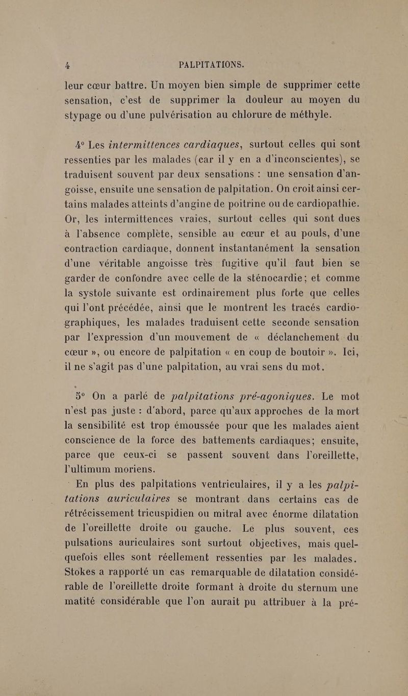 leur cœur battre. Un moyen bien simple de supprimer cette sensation, c'est de supprimer la douleur au moyen du stypage ou d’une pulvérisation au chlorure de méthyle. 4° Les intermittences cardiaques, surtout celles qui sont ressenties par les malades (car il y en a d’inconscientes), se traduisent souvent par deux sensations : une sensation d’an- goisse, ensuite une sensation de palpitation. On croit ainsi cer- tains malades atteints d’angine de poitrine ou de cardiopathie. Or, les intermittences vraies, surtout celles qui sont dues à l'absence complète, sensible au cœur et au pouls, d’une contraction cardiaque, donnent instantanément la sensation d'une véritable angoisse très fugitive qu'il faut bien se garder de confondre avec celle de la sténocardie; et comme la systole suivante est ordinairement plus forte que celles qui l'ont précédée, ainsi que le montrent les tracés cardio- graphiques, les malades traduisent cette seconde sensation par l'expression d’un mouvement de « déclanchement du cœur », ou encore de palpitation « en coup de boutoir ». Ici, il ne s’agit pas d'une palpitation, au vrai sens du mot. 5° On a parlé de palpitations pré-agoniques. Le mot n’est pas juste : d'abord, parce qu'aux approches de la mort la sensibilité est trop émoussée pour que les malades aient conscience de la force des battements cardiaques; ensuite, parce que ceux-ci se passent souvent dans l'oreillette, l’ultimum moriens. En plus des palpitations ventriculaires, il y a les palpi- tations auriculaires se montrant dans certains cas de rétrécissement tricuspidien ou mitral avec énorme dilatation de l'oreillette droite ou gauche. Le plus souvent, ces pulsations auriculaires sont surtout objectives, mais quel- quefois elles sont réellement ressenties par les malades. Stokes a rapporté un cas remarquable de dilatation considé- rable de l'oreillette droite formant à droite du sternum une matité considérable que l’on aurait pu attribuer à la pré-