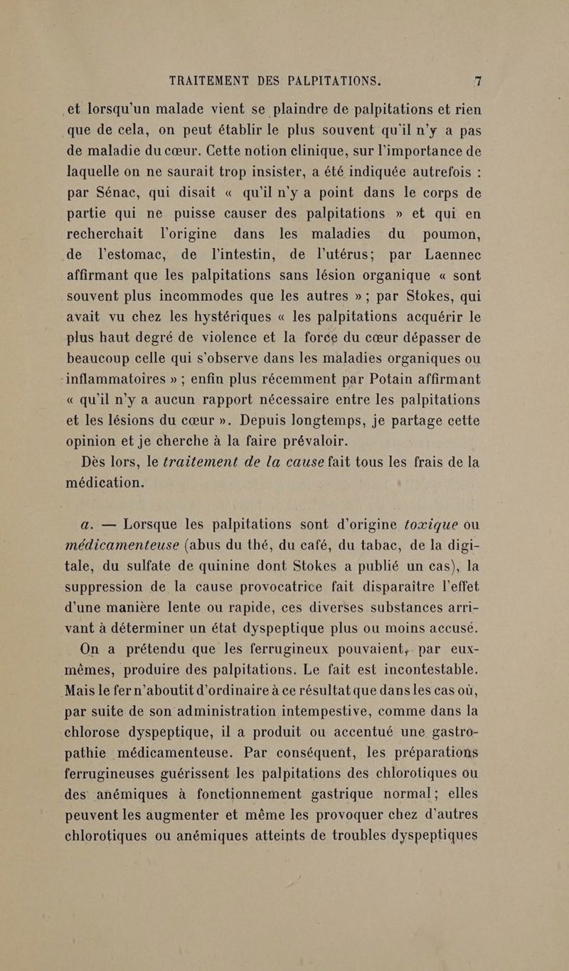 et lorsqu'un malade vient se plaindre de palpitations et rien que de cela, on peut établir le plus souvent qu'il n’y à pas de maladie du cœur. Cette notion clinique, sur l'importance de laquelle on ne saurait trop insister, a été indiquée autrefois : par Sénac, qui disait « qu'il n'y a point dans le corps de partie qui ne puisse causer des palpitations » et qui en recherchait l'origine dans les maladies du poumon, de l'estomac, de l'intestin, de l'utérus; par Laennec affirmant que les palpitations sans lésion organique « sont souvent plus incommodes que les autres »; par Stokes, qui avait vu chez les hystériques « les palpitations acquérir le plus haut degré de violence et la force du cœur dépasser de beaucoup celle qui s'observe dans les maladies organiques ou inflammatoires » ; enfin plus récemment par Potain affirmant « qu'il n’y a aucun rapport nécessaire entre les palpitations et les lésions du cœur ». Depuis longtemps, je partage cette opinion et je cherche à la faire prévaloir. Dès lors, le fraitement de la cause fait tous les frais de la médication. a. — Lorsque les palpitations sont d’origine foxique ou médicamenteuse (abus du thé, du café, du tabac, de la digi- tale, du sulfate de quinine dont Stokes a publié un cas), la suppression de la cause provocatrice fait disparaître l'effet d'une manière lente ou rapide, ces diverses substances arri- vant à déterminer un état dyspeptique plus ou moins accusé. On a prétendu que les ferrugineux pouvaient, par eux- mêmes, produire des palpitations. Le fait est incontestable. Mais le fer n’aboutit d'ordinaire à ce résultat que dans les cas où, par suite de son administration intempestive, comme dans la chlorose dyspeptique, il à produit ou accentué une gastro- pathie médicamenteuse. Par conséquent, les préparations ferrugineuses guérissent les palpitations des chlorotiques ou des anémiques à fonctionnement gastrique normal; elles peuvent les augmenter et même les provoquer chez d’autres chlorotiques ou anémiques atteints de troubles dyspeptiques