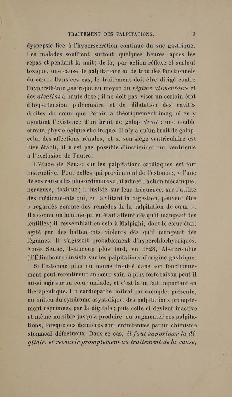 dyspepsie liée à l'hypersécrétion continue du suc gastrique. Les malades souffrent surtout quelques heures après les repas et pendant la nuit; de là, par action réflexe et surtout toxique, une cause de palpitations ou de troubles fonctionnels du cœur. Dans ces cas, le traitement doit être dirigé contre l’hypersthénie gastrique au moyen du régime alimentaire et des alcalins à haute dose ; il ne doit pas viser un certain état d'hypertension pulmonaire et de dilatation des cavités droites du cœur que Potain a théoriquement imaginé en y ajoutant l'existence d’un bruit de galop droit : une double erreur, physiologique et clinique. Il n’y à qu'un bruit de galop, celui des affections rénales, et si son siège ventriculaire est bien établi, il n’est pas possible d’incriminer un ventricule à l'exclusion de l’autre. L'étude de Sénac sur les palpitations cardiaques est fort instructive. Pour celles qui proviennent de l’estomac, « l’une de ses causes les plus ordinaires », il admet l'action mécanique, nerveuse, toxique ; il insiste sur leur fréquence, sur l’utilité des médicaments qui, en facilitant la digestion, peuvent être « regardés comme des remèdes de la palpitation de cœur ». Il a connu un homme qui en était atteint dès qu'il mangeait des lentilles ; il ressemblait en cela à Malpighi, dont le cœur était agité par des battements violents dès qu'il mangeait des légumes. Il s'agissait probablement d'hyperchlorhydriques. Après Sénac, beaucoup plus tard, en 1828, Abercrombie (d'Édimbourg) insista sur les palpitations d'origine gastrique. Si l'estomac plus ou moins troublé dans son fonctionne- ment peut retentir sur un cœur sain, à plus forte raison peut-il aussi agir Sur un cœur malade, et c’est là un fait important en thérapeutique. Un cardiopathe, mitral par exemple, présente, au milieu du syndrome asystolique, des palpitations prompte- ment réprimées par la digitale ; puis celle-ci devient inactive et même nuisible jusqu’à produire ou augmenter ces palpita- tions, lorsque ces dernières sont entretenues par un chimisme stomacal défectueux. Dans ce cas, il faut supprimer la di- gitale, et recourir promptement au traitement de la cause,