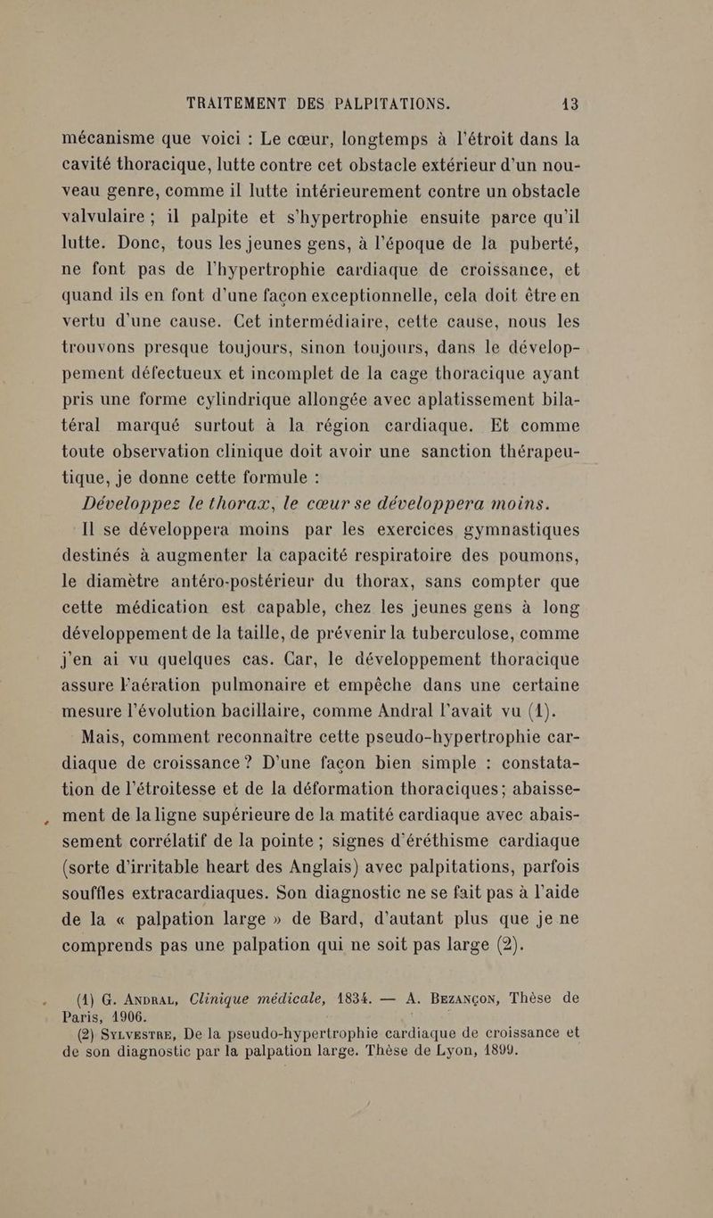 mécanisme que voici : Le cœur, longtemps à l'étroit dans la cavité thoracique, lutte contre cet obstacle extérieur d’un nou- veau genre, comme il lutte intérieurement contre un obstacle valvulaire ; il palpite et s’hypertrophie ensuite parce qu'il lutte. Donc, tous les jeunes gens, à l’époque de la puberté, ne font pas de l'hypertrophie cardiaque de croissance, et quand ils en font d’une facon exceptionnelle, cela doit êtreen vertu d'une cause. Cet intermédiaire, cette cause, nous les trouvons presque toujours, sinon toujours, dans le dévelop- pement défectueux et incomplet de la cage thoracique ayant pris une forme cylindrique allongée avec aplatissement bila- téral marqué surtout à la région cardiaque. Et comme toute observation clinique doit avoir une sanction thérapeu- tique, je donne cette formule : Développez le thorax, le cœur se développera moins. Il se développera moins par les exercices gymnastiques destinés à augmenter la capacité respiratoire des poumons, le diamètre antéro-postérieur du thorax, sans compter que cette médication est capable, chez les jeunes gens à long développement de la taille, de prévenir la tuberculose, comme j'en ai vu quelques cas. Car, le développement thoracique assure l’aération pulmonaire et empêche dans une certaine mesure l’évolution bacillaire, comme Andral l'avait vu (1). Mais, comment reconnaitre cette pseudo-hypertrophie car- diaque de croissance ? D'une facon bien simple : constata- tion de l’étroitesse et de la déformation thoraciques; abaisse- ment de la ligne supérieure de la matité cardiaque avec abais- sement corrélatif de la pointe ; signes d'éréthisme cardiaque (sorte d'irritable heart des Anglais) avec palpitations, parfois souffles extracardiaques. Son diagnostic ne se fait pas à l’aide de la « palpation large » de Bard, d'autant plus que je ne comprends pas une palpation qui ne soit pas large (2). (4) G. Anprau, Clinique médicale, 1834. — A. BEzaNÇoN, Thèse de Paris, 1906. | (2) Syzvesrre, De la pseudo-hypertrophie cardiaque de croissance et de son diagnostic par la palpation large. Thèse de Lyon, 1899.