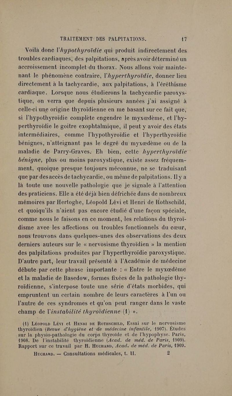 Voilà donc l’hypothyroïdie qui produit indirectement des troubles cardiaques, des palpitations, après avoir déterminé un accroissement incomplet du thorax. Nous allons voir mainte- nant le phénomène contraire, l’Ayperthyroïdie, donner lieu directement à la tachycardie, aux palpitations, à l’éréthisme cardiaque. Lorsque nous étudierons la tachycardie paroxys- tique, on verra que depuis plusieurs années j'ai assigné à celle-ci une origine thyroïdienne en me basant sur ce fait que, si l’'hypothyroïdie complète engendre le myxædème, et l'hy- perthyroïdie le goitre exophtalmique, il peut y avoir des états intermédiaires, comme l'hypothyroïdie et l'hyperthyroïdie bénignes, n'atteignant pas le degré du myxæœdème ou de la maladie de Parry-Graves: Eh bien, cette hyperthyroïdie bénigne, plus ou moins paroxystique, existe assez fréquem- ment, quoique presque toujours méconnue, ne se traduisant que par des accès de tachycardie, ou même de palpitations. Il y a là toute une nouvelle pathologie que je signale à l'attention des praticiens. Elle a été déjà bien défrichée dans de nombreux mémoires par Hertoghe, Léopold Lévi et Henri de Rothschild, et quoiqu'ils n'aient pas encore étudié d’une facon spéciale, comme nous le faisons en ce moment, les relations du thyÿroï- disme avec les affections ou troubles fonctionnels du cœur, nous trouvons dans quelques-unes des observations des deux derniers auteurs sur le «nervosisme thyroïdien » la mention des palpitations produites par l'hyperthyroïdie paroxystique. D'autre part, leur travail présenté à l’Académie de médecine débute par cette phrase importante : « Entre le myxædème et la maladie de Basedow, formes fixées de la pathologie thy- roïdienne, s'interpose toute une série d'états morbides, qui empruntent un certain nombre de leurs caractères à l’un ou l’autre de ces syndromes et qu’on peut ranger dans le vaste champ de l'instabilité thyroïdienne (1) ». (1) Léorozn Lévr et Henri ne Rorascuirn, Essai sur le nervosisme thyroïdien (Revue d'hygiène et de médecine infantile, 1907). Études sur la physio-pathologie du corps thyroïde et de l'hypophyse. Paris, 1908. De l'instabilité thyroïdienne (Acad. de méd. de Paris, 1909). Rapport sur ce travail par H. Hucnar», Acad. de méd. de Paris, 1909, Hucnanp. — Consultations médicales, t. II. 2