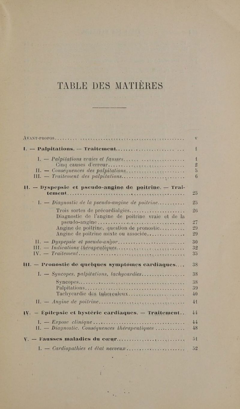 TABLE DES MATIÈRES AVANT-PROPOS: . 52,2 0 RE RE CT AR ei LT D 80 A RS I. — Palpitations. -— Traitement....................... = Palnuidhione Dh a TAUPE En nid super CIROSCAUSRS RER PEUT Teen nome CNP IL — Conséquences des palnilalions LM... I Tratiementaes DAlbuiaions. se RE les ete ua 11. — Dyspepsie et pseudo-angine de poitrine. — Trai- LEMENR PRET PT ie EMINER sta RU ne tee D I. — Diagnostic de la pseudo-angine de poilrine........... Frois sortes de précordialgies. ....,..#.... ARR AEN PE Le Diagnostic de l’angine de poitrine vraie et de la DAeUREADVinNe re ee een Me die de Dre ai . Angine «le poitrine, question de pronostic.......... Angine de poitrine mixte ou associée.:,...,.,....,.. : II. — Dyspepsie et pseudo-angor.............. Ne Mers HE Ineatons RePADeIQUES SLR CAL TOR DU NU TS IV. — Traitement......... SR RS TER Lu dE SUR Ces ST ne Tachvoardié dés nt bSBu our en ua dée eo nata LONGER DOUTE ane sd dote: dut qi due Cet 4e IV. — Épilepsie et hystérie cardiaques. — Traitement.. PER PDO CRITIQUE ENS ee na Ne etre sente sd ARTS EE II. — Diagnostic. Conséquences thérapeutiques ............ V. — l'ausses maladies du cœur............ De DURE ES CN I. — Cardiopathies el état nerveurs.......44