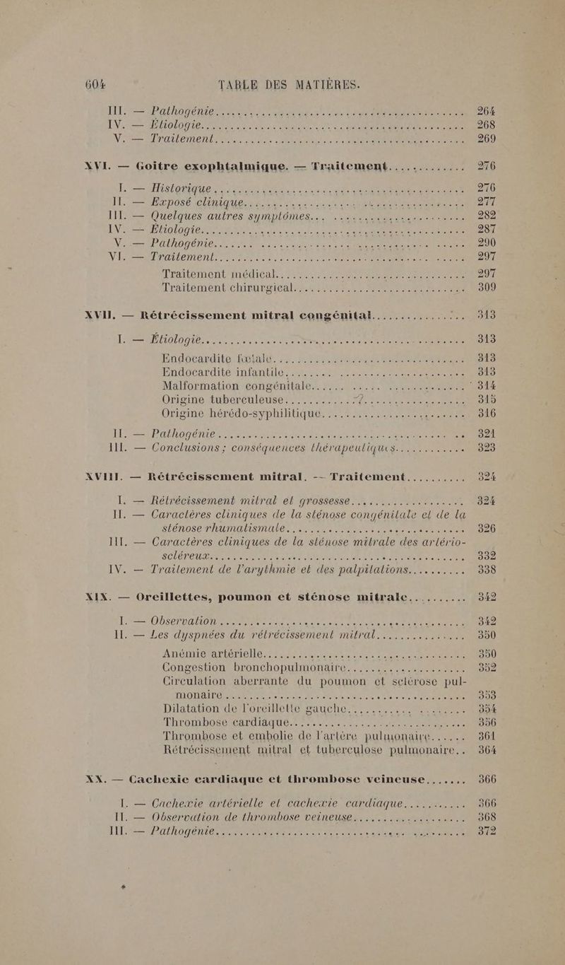NT Pat ho ee RE tan 2° Les SN ANR EN CEE EN: AMONT EME ER RTE On ER EE Vi MITA LEE, Te inde: se CR Me XVI — Goitre exophtalmique. — Traitement..... TEE à L'eMisS OUEN VER RL 0 ee De À. 1 EP DOSE CRIE RSA ducs à 0e TARA EE III. — Quelques autres SHRDIORES. …. NADINE PRE IV. — DE CL ee FA Lie DANS se At Noos UOTE UN Pen de « sise Pot à D TRES TT EEE NRA TeMENt D AR ire rene n ere OT XVII, — Rétrécissement mitral congénital................ Origine EUbereueuRe Tir TL M TN MEME CERTE HP MÉAOTENMIEN TE Tam ane bebe gene ae COR ne III. — Conclusions; conséquences lhérapeutiques............ XVIII. — Rétrécissement mitral. -- Traitement,......... I. — Rélrécissement mitral el grossesse... .........:....2 II. — Caractères cliniques «de la sténose congénitale el de la SÉNOSENAUMASMUNC AE scene tre SEC er ; IT. — Caractères cliniques de la) slénose milrale des ar lério- SCLÉTENT EN Te TETE CRUE QRÈR PSS RS. IV. — Trailement de l’arythmie et des palpilations.......... XIX. — Oreillettes, poumon et sténose mitralc.......... I. — Observation ...... AR Ne Ne LS ci EN EE EN Il. — Les dyspnées du rétrécissement HO. RS ASEUR Anémie artérielle........ RE ER A A 10 Congestion bronchopulmonaire.................... Circulation aberrante du poumon cet selérose pul- MED OA TN RENE COTE APS RE à ss Diataton dendOoseIefto Gauche. tt... CORNE MRTOBOS EMI, Ti US sum ete aies Thrombose et embolie de l'artère pulmonaire. ..... Rétrécissement mitral et tuberculose pulmonaire... XX. — Cachexie cardiaque et thrombose veineuse,...... I. — Cachexie artérielle el cachexie cardiaque........... IT. — Observation de thrombose veineuse................... III. — Pafhogénie........ a PARA ET) dde UE a + 966 908 372