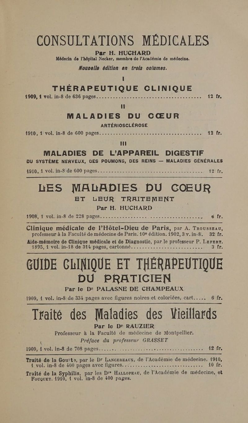 CONSULTATIONS MÉDICALES Par H. HUCHARD Médecin de l'hôpital Necker, membre de l’Académie de médecine. Nouoelle édition en trois volumes. l THÉRAPEUTIQUE CLINIQUE UN NO NT 0 OO DDRM en mens neuves siace en es à eo d'ein.e.s 12 fr. Il MALADIES DU CŒUR ARTÉRIOSCLÉROSE PRO VOLE in-B de 600 pages. Meme neo eee teen eo «088 ol0 0 12 fr. LL MALADIES DE L'APPAREIL DIGESTIF DU SYSTÈME NERVEUX, DES POUMONS, DES REINS — MALADIES GÉNÉRALES RO VO OT OU DAS RS de Neue LE 2 amet Sem tyifr, LES MALADIES DU COEUR ET LEUR TRAITEMENT Par H. HUCHARD 1908, DIN MS AO 22 NAS 0. se 0 0 0 « a nes te ee TE 0 6 fr. Clinique médicale de l’Hôtel-Dieu de Paris, par A. Trousseau, professeur à la Faculté de médecine de Paris. 10e édition. 1902,3v.in-8. 32 fr. Aide-mémoire de Clinique médicale et de Diagnostic, par le professeur P. LEFERT. 1895, 1 vol. in-18 de 314 pages, cartonné.......................... Juir, GUIDE CLINIQUE ET THÉRAPEUTIQUE DU PRATICIEN Par le D PALASNE DE CHAMPEAUX 1909, 4 vol. in-8 de 334 pages avec figures noires et coloriées, cart..... 6 fr. Traité des Maladies des Vieillards Par le Dr RAUZIER Professeur à la Faculté de médecine de Montpellier. { Préface du professeur GRASSET 1909, 1 vol. in-8 de 708 pages....... .... RE Tu IR ME Nm 42fr. Traité de la Goutt?, par le D' Lancereaux, de l’Académie de médecine. 1910, 1volin-o de A0) pages avet Haures. 5... ie. ame snnec pee 10 fr. Traité de la Syphilis, par les Dr° HarzorEau, de l’Académie de médecine, et
