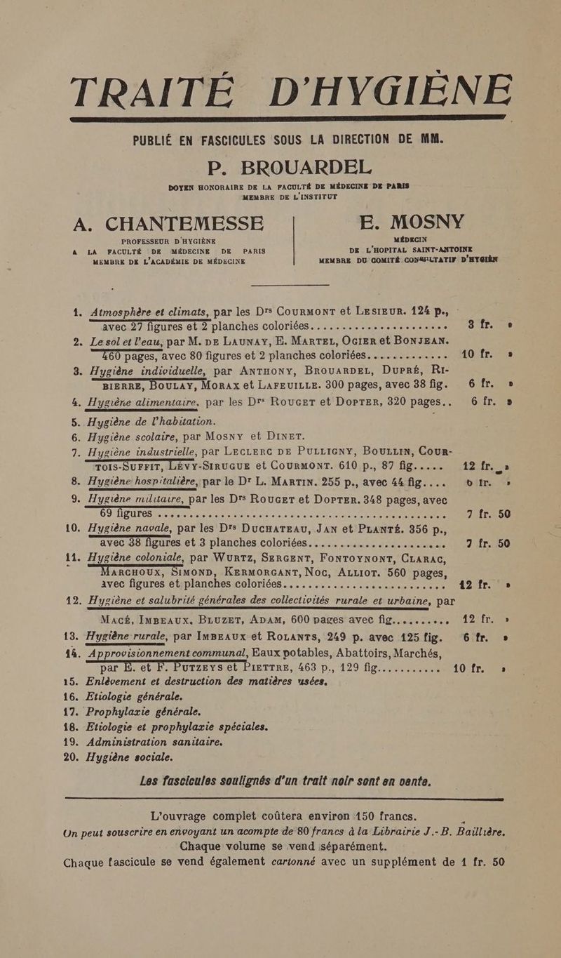 PUBLIÉ EN FASCICULES SOUS LA DIRECTION DE MM. P. BROUARDEL DOYEN HONORAIRE DE LA FACULTÉ DE MÉDECINE DE PARIS MEMBRE DE L'INSTITUT A. CHANTEMESSE E. MOSNY MÉDECIN PROFESSEUR D'HYGIÈNE DE L'HOPITAL SAINT-ANTOINE A LA FACULTÉ DE MÉDECINE DE PARIS MEMBRE DE L'ACADÉMIE DE MÉDECINE 1. Atmosphère et climats, par les Drs CourmonrT et LESIEUR. 124 p., avec 27 figures et 2 planches coloriées................ PARC 2. Lesol et l'eau, par M. DE LAuNAY, E. MARTEL, OGIER et BONJEAN. E60 pages, avec 80 figures et 2 planches coloriées............. 10 fr. 3. Hygiène individuelle, par Antony, BrouARDELz, Dupré, Ri- BIERRE, BOULAY, Morax et LAFEUILLE. 300 pages, avec 38 fig. 6 fr. &. Hygiène alimentaire, par les Drs Roucer et DoPtTEer, 320 pages.. 6 fr. 5. Hygiène de l'habitation. 6. Hygiène scolaire, par Mosny et Diner. 7. Hygiène industrielle, par LECLERC DE PULLIGNY, BOULLIN, Cour- 8. Hygiène hospitalière, par le D' L. MARTIN. 255 p., avec 44fig.... otr. 10. Hygiène navale, par les Drs DucHATEAU, JAN et PLANTÉ. 356 p., 11. Hygiène coloniale, par WurTz, SERGENT, FONTOYNONT, CLARAGC, ARCHOUX, SIMOND, KERMORGANT, Noc, ALLIOT. 560 pages, avec figures et planches coloriées...... me us + NS : CAE 12. Hygiène et salubrité générales des collectivités rurale et urbaine, par LL Macé, ImBEaAux. BLUZET, ADAM, 600 pages avec fig........., 12 fr. 13. Hygiène rurale, par ImBEaux et RoLanTs, 249 p. avec 125 fig. 6 fr. 48. Approvisionnement communal, Eaux potables, Abattoirs, Marchés, par É. et F. Purzeys et PIETTRE, 463 D,, 129 green 10 fr. 15. Enlèvement et destruction des matières usées. 16. Etiologie générale. 17. Prophylaxie générale. 18. Etiologie et prophylaxie spéciales. 19. Administration sanitaire. 20. Hygiène sociale. Les fascicules soulignés d’un trait noir sont en vente. L’ouvrage complet coûtera environ 150 francs. Chaque volume se vend séparément.