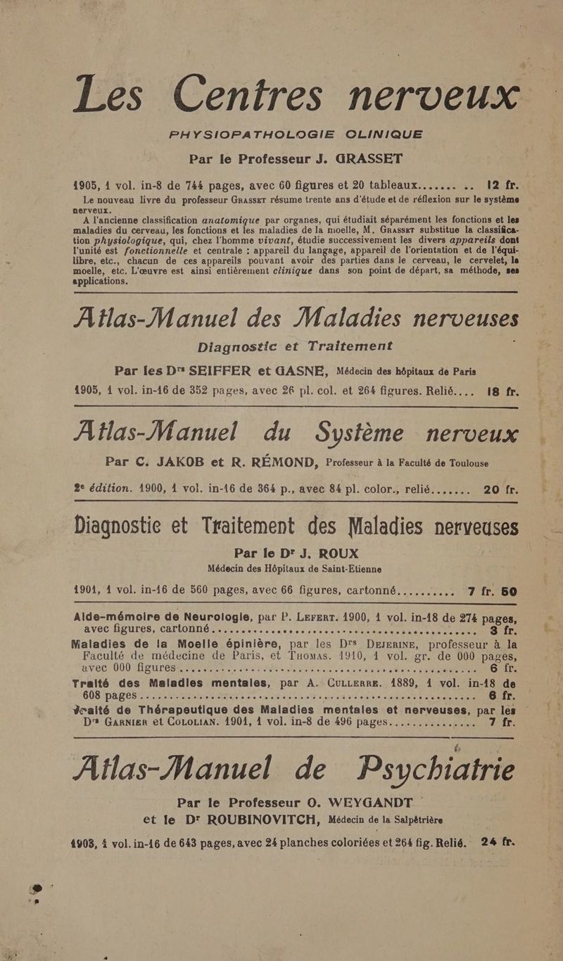 + PHYSIOPATHOLOGIE OLINIQUE Par le Professeur J. GRASSET Le nouveau livre du professeur GRasser résume trente ans d'étude et de réflexion sur le système nerveux. A l'ancienne classification anatomique par organes, qui étudiait séparément les fonctions et les maladies du cerveau, les fonctions et les maladies de la moelle, M. Grasset substitue la classifica- tion physiologique, qui, chez l'homme vivant, étudie successivement les divers appareils dont l'unité est fonctionnelle et centrale : appareil du langage, appareil de l'orientation et de l'équi- libre, etc., chacun de ces appareils pouvant avoir des parties dans le cerveau, le cervelet, la moelle, etc. L'œuvre est ainsi entièrement clinique dans son point de départ, sa méthode, ses applications. AHas-Manuel des Maladies nerveuses Diagnostic et Traitement Par les D’ SEIFFER et GASNE, Médecin des hôpitaux de Paris Atlas-Manuel du Système nerveux Par C. JAKOB et R. RÉMOND, Professeur à la Faculté de Toulouse Diagnostie et Traitement des Maladies nerveuses Par le D' J, ROUX Médecin des Hôpitaux de Saint-Etienne Alde-mémoire de Neurologie, par P. LErERT. 1900, 1 vol. in-18 de 274 pages, avec figures, cartonné ........... da ho 59453 <: AVANT SR 8 fr. Maladies de la Moelle épinière, par les D's DæERINE, professeur à la Faculté de médecine de Paris, et Tuomas. 1910, 1 vol. gr. de 000 pages, avec U00 IPEUTESR MARRANT EU NO RER RS RE 6 fr. Traité des Maladies mentales, par A. CuLerre. 1889, 1 vol. in-18 de COS PARCS RME Mere LT RD Let cire 2 tte MST ES 6 fr. Yralté de Thérapeutique des Maladies mentales et nerveuses, par les D's Garnier et CoLoLiaN. 1901, 4 vol. in-8 de 496 pages............... 7 fr. Atlas-Manuel de Psychiatrie Par le Professeur O. WEYGANDT et le D' ROUBINOVITCH, Médecin de la Salpétrière 4903, à vol. in-16 de 643 pages, avec 24 planches coloriées et 264 fig. Relié. 24 fr.