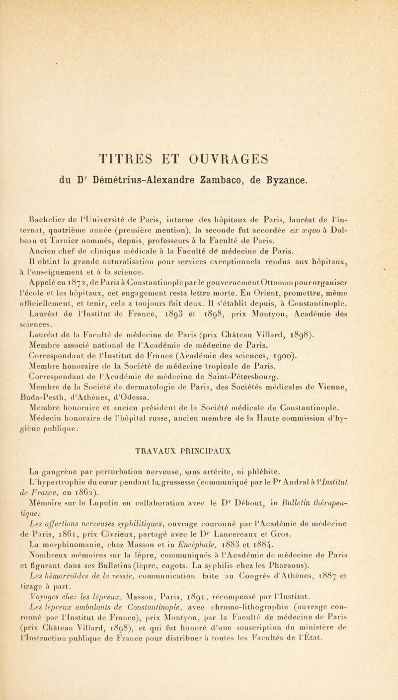 TITRES ET OUVRAGES du D*’ Démétrius-Alexandre Zambaco, de Byzance. Bachelier de l’Université de Paris^ interne des hôpitaux de Paris, lauréat de l’in- ternat, quatrième année’(première mention), la seconde fut accordée ex xqiio à Dol- heau et Tarnier nommés, depuis, professeurs à la Faculté de Paris. Ancien chef de clinique médicale à la Faculté dé' médecine de Paris. Il obtint la grande naturalisation pour services exceptionnels rendus aux hôpitaux, à l’enseignement et à la science. Appelé en 1872, de Paris à Constantlnopleparle gouvernement Ottoman pourorganiser l’école et les hôpitaux, cet engagement resta lettre morte. En Orient, promettre, même officiellement, et tenir, cela a toujours fait deux. Il s’établit depuis, à Constantinople. Lauréat de l’Institut de France, 1898 et 1898, prix Montyon, Académie des sciences. Lauréat de la Faculté de médecine de Paris (prix Château Villard, 1898). Membre associé national de l’Académie de médecine de Paris. Correspondant de l’Institut de France (Académie des sciences, 1900). Membre honoraire de la Société de médecine tropicale de Paris. Correspondant de l’Académie de médecine de Saint-Pétersbourg. Membre de la Société de dermatologie de Paris, des Sociétés médicales de Vienne, Buda-Pesth, d’Athènes, d’Odessa. Membre honoraire et ancien président de la Société médicale de Constantinople. Médecin honoraire de l’hôpital russe, ancien membre de la Haute commission d’hy- giène publique. TRAVAUX PRINCIPAUX La gangrène par perturbation nerveuse,,sans artérite, ni phlébite. L’hypertrophie du cœur pendant la^grossesse (communiqué par le P*” Andral à VInstitut de France, en 1862). Mémoire sur le Lupulin en collaboration avec le D*” Débout, in Bulletin thérapeu- tique.' Les affections nerveuses syphilitiques, ouvrage couronné par l’Académie de médecine de Paris, 1861, prix Clvrieux, partagé avec le D* Lancereaux et Gros. La morphinomanie, chez Masson et in Encéphale, i883 et i884- Nombreux mémoires sur la lèpre, communiqués à l’Académie de médecine de Paris et figurant dans ses Bulletins (lèpre, cagots. La syphilis chez les Pharaons). Les hémorroïdes de la vessie, communication faite au Congrès d’Athènes, 1887 et lirage à paît. Voyages chez les lépreux, Masson, Paris, 1891, récompensé par l’Institut. Les lépreux ambulants de Constantinople, avec chromo-lithographie (ouvrage cou- ronné par l’Institut de France), prix Montyon, par la Faculté de médecine de Paris (prix Château Villard, 1898), et qui fut honoré d’une souscription du ministère de l’Instruction publique de France pour distribuer à toutes les Facultés de l’Etat.