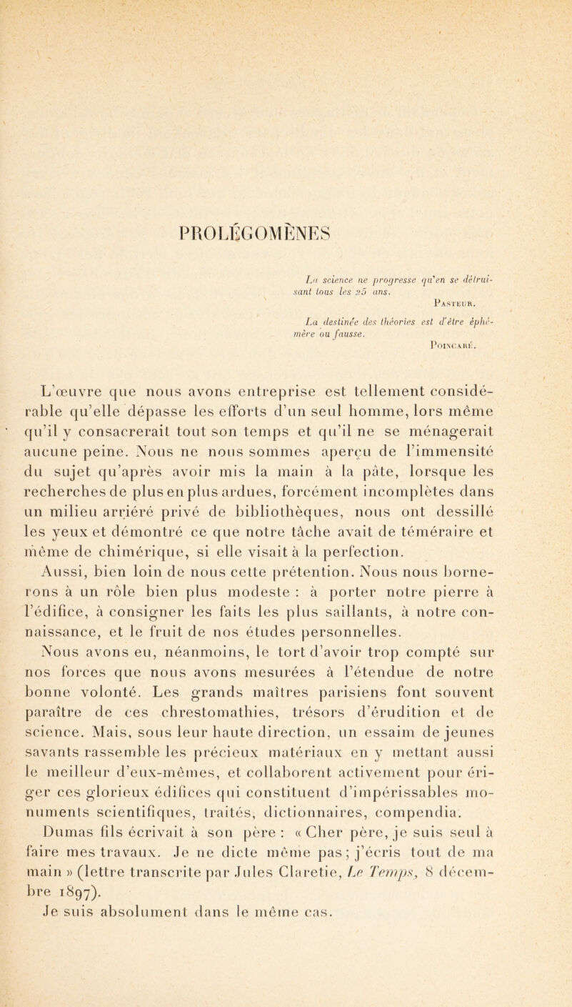 PROIÆGOMÈNES L(i science ne progresse qn en se dêlriil- sant tous les a5 ans. Pasteur. La destinée des théories est d'être éphé- mère ou fausse. l^OIN'CAHÉ, L’œuvre que nous avons entreprise est tellement considé- rable qu’elle dépasse les efforts d’un seul homme, lors même qu’il y consacrerait tout son temps et qu’il ne se ménagerait aucune peine. Nous ne nous sommes aperçu de l’immensité du sujet qu’après avoir mis la main à la pâte, lorsque les recherches de plus en plus ardues, forcément incomplètes dans un milieu arriéré privé de bibliothèques, nous ont dessillé les yeux et démontré ce que notre tâche avait de téméraire et même de chimérique, si elle visait à la perfection. Aussi, bien loin de nous cette prétention. Nous nous borne- rons à un rôle bien plus modeste : à porter notre pierre à l’édifice, à consigner les faits les plus saillants, à notre con- naissance, et le fruit de nos études personnelles. Nous avons eu, néanmoins, le tort d’avoir trop compté sur nos forces que nous avons mesurées à l’étendue de notre bonne volonté. Les grands maîtres parisiens font souvent paraître de ces chrestomathies, trésors d’érudition et de science. Mais, sous leur haute direction, un essaim de jeunes savants rassemble les précieux matériaux en y mettant aussi le meilleur d’eux-mêmes, et collaborent activement pour éri- ger ces glorieux édifices qui constituent d’impérissables mo- numents scientifiques, traités, dictionnaires, compendia. Dumas fils écrivait à son père : « Cher père, je suis seul à faire mes travaux. Je ne dicte même pas ; j’écris tout de ma main )> (lettre transcrite par Jules Claretie, Le Temp^, 8 clécem- l)re 1897). Je suis absolument dans le même cas.