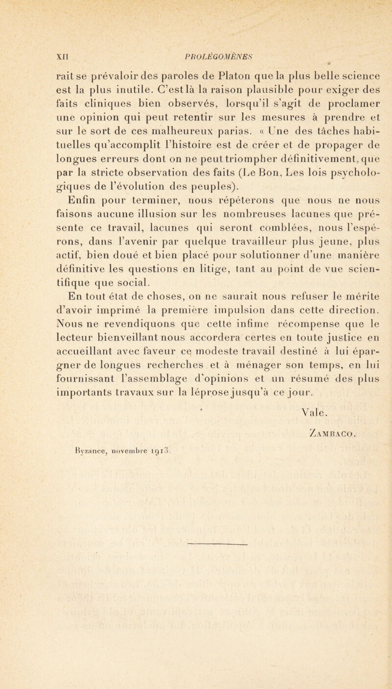 raitse prévaloir des paroles de Platon que la plus belle science est la plus inutile. C’est là la raison plausible pour exiger des faits cliniques bien observés, lorsqu’il s’agit de proclamer une opinion qui peut retentir sur les mesures à prendre et sur le sort de ces malheureux parias. « Une des tâches habi- tuelles qu’accomplit l’histoire est de créer et de propager de longues erreurs dont on ne peut triompher définitivement, que par la stricte observation des faits (Le Bon, Les lois psycholo- giques de l’évolution des peuples). Enfin pour terminer, nous répéterons que nous ne nous faisons aucune illusion sur les nombreuses lacunes que pré- sente ce travail, lacunes qui seront comblées, nous l’espé- rons, dans l’avenir par quelque travailleur plus jeune, plus actif, bien doué et bien placé pour solutionner d’une manière définitive les questions en litige, tant au point de vue scien- tifique que social. En tout état de choses, on ne saurait nous refuser le mérite d’avoir imprimé la première impulsion dans cette direction. Nous ne revendiquons que cette infime récompense que le lecteur bienveillant nous accordera certes en toute justice en accueillant avec faveur ce modeste travail destiné à lui épar- gner de longues recherches et à ménager son temps, en lui fournissant l’assemblage d'opinions et un résumé des plus importants travaux sur la léprose jusqu’à ce jour. Vale. Zambaco. Byzance, novembre 1910.