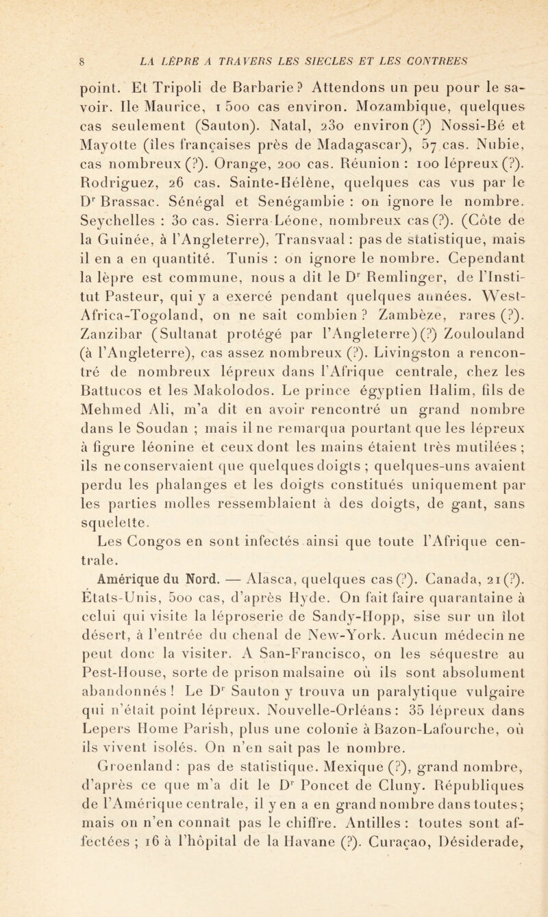 point. Et Tripoli de Barbarie? Attendons un peu pour le sa^ voir. Ile Maurice, i 5oo cas environ. Mozambique, quelques cas seulement (Sauton). Natal, 280 environ (?) Nossi-Bé et Mayotte (îles françaises près de Madagascar), 87 cas. Nubie, cas nombreux (?). Orange, 200 cas. Réunion : 100 lépreux (?). Rodriguez, 26 cas. Sainte-Hélène, quelques cas vus par le D* Brassac. Sénégal et Senégambie : on ignore le nombre. Seychelles : 3o cas. Sierra Léone, nombreux cas(?). (Côte de la Guinée, à TA ngleterre), Transvaal: pas de statistique, mais il en a en quantité. Tunis : on ignore le nombre. Cependant la lèpre est commune, nous a dit le D* Remlinger, de l’insti- tut Pasteur, qui y a exercé pendant quelques années. West- Africa-Togoland, on ne sait combien ? Zambèze, rares (?). Zanzibar (Sultanat protégé par l’Angleterre) (?) Zoulouland (à l’Angleterre), cas assez nombreux (?). Livingston a rencon- tré de nombreux lépreux dans l’Afrique centrale, chez les Battucos et les Makolodos. Le prince égyptien Halim, fils de Mehmed Ali, m’a dit en avoir rencontré un grand nombre dans le Soudan ; mais il ne remarqua pourtant que les lépreux à figure léonine et ceux dont les mains étaient très mutilées; ils ne conservaient que quelques doigts ; quelques-uns avaient perdu les phalanges et les doigts constitués uniquement par les parties molles ressemblaient à des doigts, de gant, sans squelette. Les Congés en sont infectés ainsi que toute l’Afrique cen- trale. Amérique du Nord. — Alasca, quelques cas(?). Canada, 2i(?). Etats-Unis, 5oo cas, d’après Hyde. On fait faire quarantaine à celui qui visite la léproserie de Sandy-Hopp, sise sur un îlot désert, à l’entrée du chenal de New-York. Aucun médecin ne peut donc la visiter. A San-Francisco, on les séquestre au Pest-lloLise, sorte de prison malsaine où ils sont absolument abandonnés ! Le Sauton y trouva un paralytique vulgaire qui n’était point lépreux. Nouvelle-Orléans: 35 lépreux dans Lepers Home Parish, plus une colonie à Bazon-Lafourche, où ils vivent isolés. On n’en sait pas le nombre. Groenland: pas de statistique. Mexique (?), grand nombre, d’après ce que m’a dit le Poucet de Cluny. Républiques de l’Amérique centrale, il yen a en grand nombre dans toutes ; mais on n’en connaît pas le chiffre. Antilles : toutes sont af- fectées ; 16 à l’hôpital de la Havane (?). Curaçao, Désiderade,