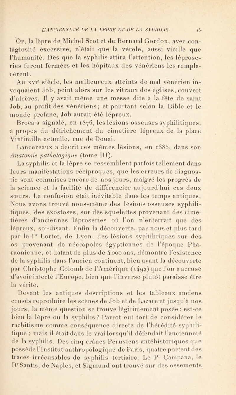 Or, la lèpre de Michel Scot et de Bernard Gordon, avec con- tagiosité excessive, n’était cpie la vérole, aussi vieille que l’humanité. Dès que la syphilis attira l’attention, les léprose- ries furent fermées et les hôpitaux des vénériens les rempla- cèrent. Au XVI® siècle, les malheureux atteints de mal vénérien in- voquaient Job, peint alors sur les vitraux des églises, couvert d’ulcères. Il y avait même une messe dite à la fête de saint Job, au profit des vénériens; et pourtant selon la Bible et le monde profane. Job aurait été lépreux. Broca a signalé, en 1876, les lésions osseuses syphilitiques, à propos du défrichement du cimetière lépreux de la place Vintimille actuelle, rue de Douai. Lancereaux a décrit ces mêmes lésions, en i885, dans son Anatomie 'pathologique (tome III). La syphilis et la lèpre se ressemblent parfois tellement dans leurs manifestations réciproques, que les erreurs de diagnos- tic sont commises encore de nos jours, malgré les progrès de la science et la facilité de différencier aujourd’hui ces deux sœurs. La confusion était inévitable dans les temps antiques. Nous avons trouvé nous-même des lésions osseuses syphili- tiques, des exostoses, sur des squelettes provenant des cime- tières d’anciennes léproseries où l’on n’enterrait que des lépreux, soi-disant. Enfin la découverte, par nous et plus tard par le Lortet, de Lyon, des lésions syphilitiques sur des os provenant de nécropoles égyptiennes de l’époque Pha- raonienne, et datant de plus de 4 000 ans, démontre l’existence de la syphilis dans l’ancien continent, bien avant la découverte par Christophe Colomb de l’Amérique (1492) que l’on a accusé d’avoir infecté l’Europe, bien que l’inverse plutôt paraisse être la vérité. Devant les antiques descriptions et les tableaux anciens censés reproduire les scènes de Job et de Lazare et jusqu’à nos jours, la même question se trouve légitimement posée : est-ce bien la lèpre ou la syphilis ? Parrot eut tort de considérer le rachitisme comme conséquence directe de l’hérédité syphili- tique ; mais il était dans le vrai lorsqu’il défendait l’ancienneté de la syphilis. Des cinq crânes Péruviens antéhistoriques que possède l’Institut anthropologique de Paris, quatre portent des traces irrécusables de syphilis tertiaire. Le P’^ Campana, le D‘’Santis, de Naples, et Sigmund ont trouvé sur des ossements