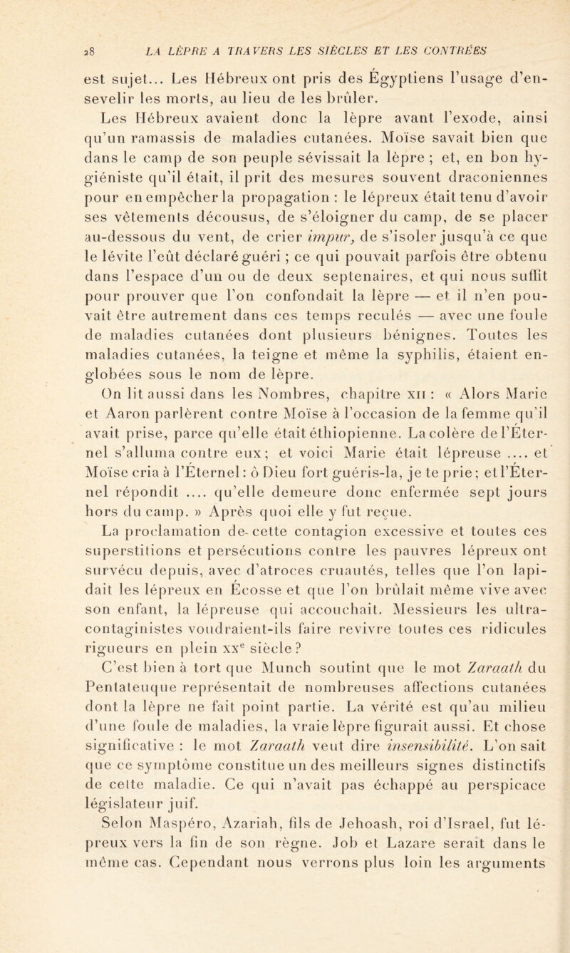 est sujet... Les Hébreux ont pris des Égyptiens Fusage d’en- sevelir les morls, au lieu de les brûler. Les Hébreux avaient donc la lèpre avant Fexode, ainsi qu’un ramassis de maladies cutanées. Moïse savait bien que dans le camp de son peuple sévissait la lèpre ; et, en bon hy- giéniste qu’il était, il prit des mesures souvent draconiennes pour en empêcher la propagation: le lépreux était tenu d’avoir ses vêtements décousus, de s’éloigner du camp, de se placer au-dessous du vent, de crier impur^ de s’isoler jusqu’à ce que le lévite l’eût déclaré guéri ; ce qui pouvait parfois être obtenu dans l’espace d’un ou de deux septénaires, et qui nous suffit pour prouver que l’on confondait la lèpre — et il n’en pou- vait être autrement dans ces temps reculés — avec une foule de maladies cutanées dont plusieurs bénignes. Toutes les maladies cutanées, la teigne et même la syphilis, étaient en- globées sous le nom de lèpre. On lit aussi dans les Nombres, chapitre xii : « Alors Marie et Aaron parlèrent contre Moïse à l’occasion de la femme qu’il / avait prise, parce qu’elle était éthiopienne. La colère del’Eter- nel s’alluma contre eux; et voici Marie était lépreuse et Moïse cria à l’Éternel : ô Dieu fort guéris-la, je te prie ; etl’Éter- nel répondit qu’elle demeure donc enfermée sept jours hors du camp. » Après quoi elle y fut reçue. La proclamation de-cette contagion excessive et toutes ces superstitions et persécutions contre les pauvres lépreux ont survécu depuis, avec d’atroces cruautés, telles que l’on lapi- dait les lépreux en Ecosse et que l’on brûlait même vive avec son enfant, la lépreuse qui accouchait. Messieurs les ultra- contaginistes voudraient-ils faire revivre toutes ces ridicules rigueurs en plein xx*^ siècle? C’est bien à tort que Munch soutint que le mot Zaraath du Pentateuque représentait de nombreuses affections cutanées dont la lèpre ne fait point partie. La vérité est qu’au milieu d’une foule de maladies, la vraie lèpre figurait aussi. Et chose significative : le mot Zaraath veut dire insendbilité. L’on sait que ce symptôme constitue un des meilleurs signes distinctifs de celte maladie. Ce qui n’avait pas échappé au perspicace législateur juif. Selon Maspéro, Azariah, fils de Jehoash, roi d’Israël, fut lé- preux vers la fin de son règne. Job et Lazare serait dans le même cas. Cependant nous verrons plus loin les arguments