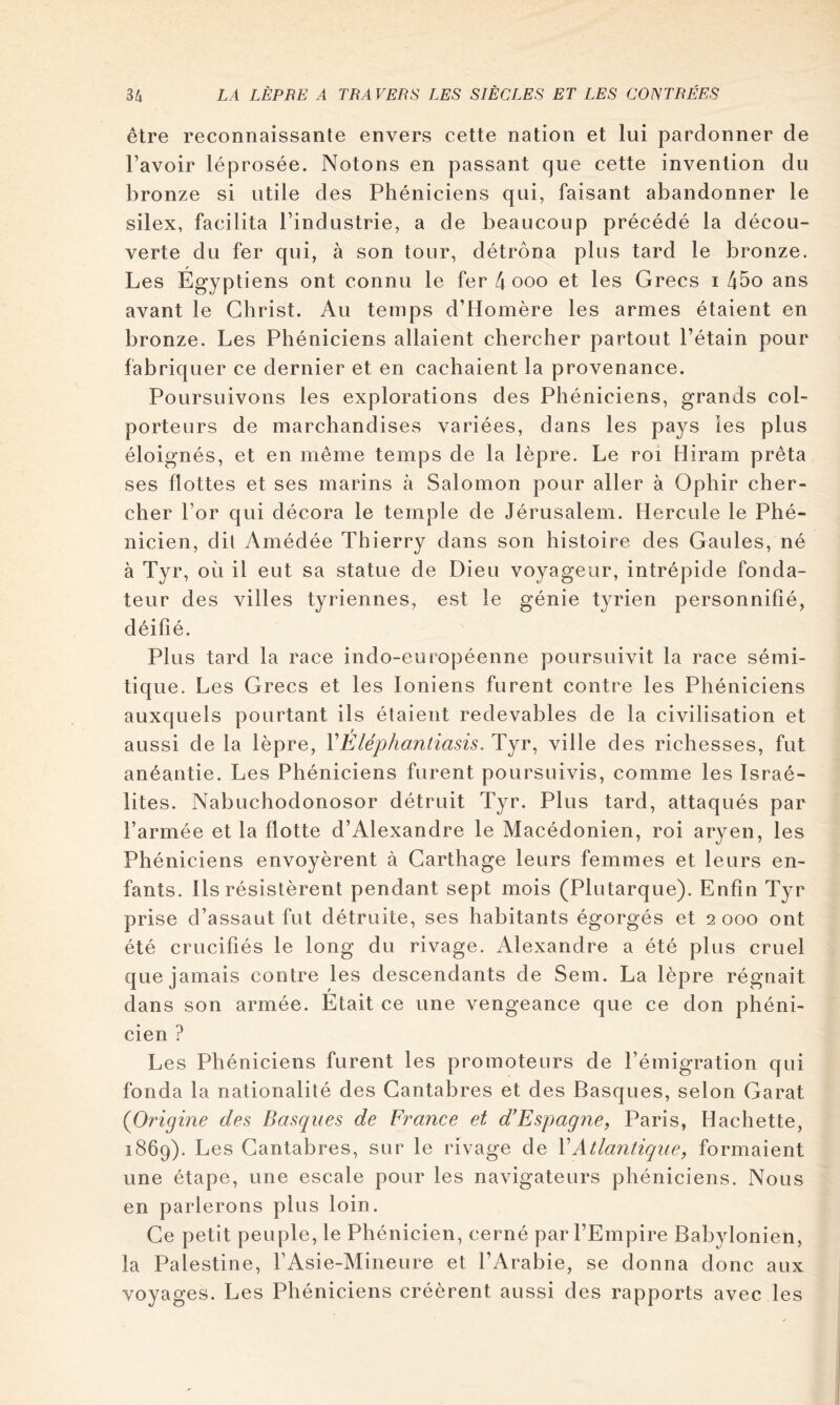 être reconnaissante envers cette nation et lui pardonner de l’avoir léprosée. Notons en passant que cette invention du bronze si utile des Phéniciens qui, faisant abandonner le silex, facilita l’industrie, a de beaucoup précédé la décou- verte du fer qui, à son tour, détrôna plus tard le bronze. Les Égyptiens ont connu le fer 4 ooo et les Grecs i 45o ans avant le Christ. Au temps d’Homère les armes étaient en bronze. Les Phéniciens allaient chercher partout l’étain pour fabriquer ce dernier et en cachaient la provenance. Poursuivons les explorations des Phéniciens, grands col- porteurs de marchandises variées, dans les pays les plus éloignés, et en même temps de la lèpre. Le roi Hiram prêta ses flottes et ses marins à Salomon pour aller à Ophir cher- cher l’or qui décora le temple de Jérusalem. Hercule le Phé- nicien, dit Amédée Thierry dans son histoire des Gaules, né à Tyr, où il eut sa statue de Dieu voyageur, intrépide fonda- teur des villes tyriennes, est le génie tyrien personnifié, déifié. Plus tard la race indo-européenne poursuivit la race sémi- tique. Les Grecs et les Ioniens furent contre les Phéniciens auxquels pourtant ils étaient redevables de la civilisation et aussi de la lèpre, VEléphantiasis. Tyr, ville des richesses, fut anéantie. Les Phéniciens furent poursuivis, comme les Israé- lites. Nabuchodonosor détruit Tyr. Plus tard, attaqués par l’armée et la flotte d’Alexandre le Macédonien, roi aryen, les Phéniciens envoyèrent à Carthage leurs femmes et leurs en- fants. Ils résistèrent pendant sept mois (Plutarque). Enfin Tyr prise d’assaut fut détruite, ses habitants égorgés et 2000 ont été crucifiés le long du rivage. Alexandre a été plus cruel que jamais contre les descendants de Sem. La lèpre régnait dans son armée. Était ce une vengeance que ce don phéni- cien ? Les Phéniciens furent les promoteurs de l’émigration qui fonda la nationalité des Cantabres et des Basques, selon Garat {Origine des Basques de Franee et d’Espagne, Paris, Hachette, 1869). Les Cantabres, sur le rivage de \Atlantique, formaient une étape, une escale pour les navigateurs phéniciens. Nous en parlerons plus loin. Ce petit peuple, le Phénicien, cerné par l’Empire Babylonien, la Palestine, l’Asie-Mineure et l’Arabie, se donna donc aux voyages. Les Phéniciens créèrent aussi des rapports avec les