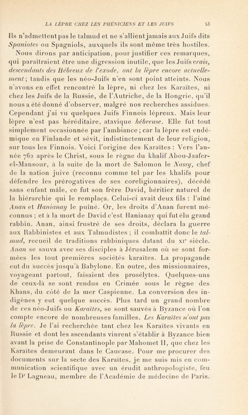 Ils n’admettent pas le talmud et ne s’allient jamais aux Juifs dits Spaniotes ou Spagniols, auxquels ils sont même très hostiles. Nous dirons par anticipation, pour justifier ces remarques, qui paraîtraient être une digression inutile, que les Juifs descendants des Hébreux de l'exode, ont la lèpre encore actuelle- ment \ tandis que les néo-Juifs n’en sont point atteints. Nous n’avons en effet rencontré la lèpre, ni chez les Karaïtes, ni chez les Juifs de la Russie, de l’Autriche, de la Hongrie, qu’il nous a été donné d’observer, malgré nos recherches assidues. Cependant j’ai vu quelques Juifs Finnois lépreux. Mais leur lèpre n’est pas héréditaire, atavique hébreuse. Elle fut tout simplement occasionnée par l’ambiance ; car la lèpre est endé- mique en Finlande et sévit, indistinctement de leur religion, sur tous les Finnois. Voici l’origine des Karaïtes : Vers l’an- née 762 après le Christ, sous le règne du khalif Abou-Jaafer- el-Mansour, à la suite de la mort de Salomon le Nassy, chef de la nation juive (reconnu comme tel par les khalifs pour défend re les prérogatives de ses coreligionnaires), décédé sans enfant mâle, ce fut son frère David, héritier naturel de la hiérarchie qui le remplaça. Celui-ci avait deux fils : l’aîné Anan et Hanianaij le puîné. Or, les droits d’Anan furent mé- connus ; et à la mort de David c’est Hanianay qui fut élu grand rabbin. Anan, ainsi frustré de ses droits, déclara la guerre aux Rabbinistes et aux Talmudistes ; il combattit donc le tal- mud, recueil de traditions rabbiniques datant du xi® siècle. Anan se sauva avec ses disciples à Jérusalem où se sont for- mées les tout premières sociétés karaïtes. La propagande eut du succès jusqu’à Babylone. En outre, des missionnaires, voyageant partout, faisaient des prosélytes. Quelques-uns de ceux-là se sont rendus en Crimée sous le règne des Khans, du côté de la mer Caspienne. La conversion des in- digènes y eut quelque succès. Plus tard un grand nombre de ces néo-Juifs ou Karaïtes, se sont sauvés à Byzance où l’on compte encore de nombreuses familles. Les Karaïtes ii ont pas la lèpre. Je l’ai recherchée tant chez les Karaïtes vivants en Russie et dont les ascendants vinrent s’établir à Bvzance bien U avant la prise de Constantinople par Mahomet II, que chez les Karaïtes demeurant dans le Caucase. Pour me procurer des documents sur la secte des Karaïtes, je me suis mis en com- munication scientifique avec un érudit anthropologiste, feu le D^Lagneau, membre de l’Académie de médecine de Paris.