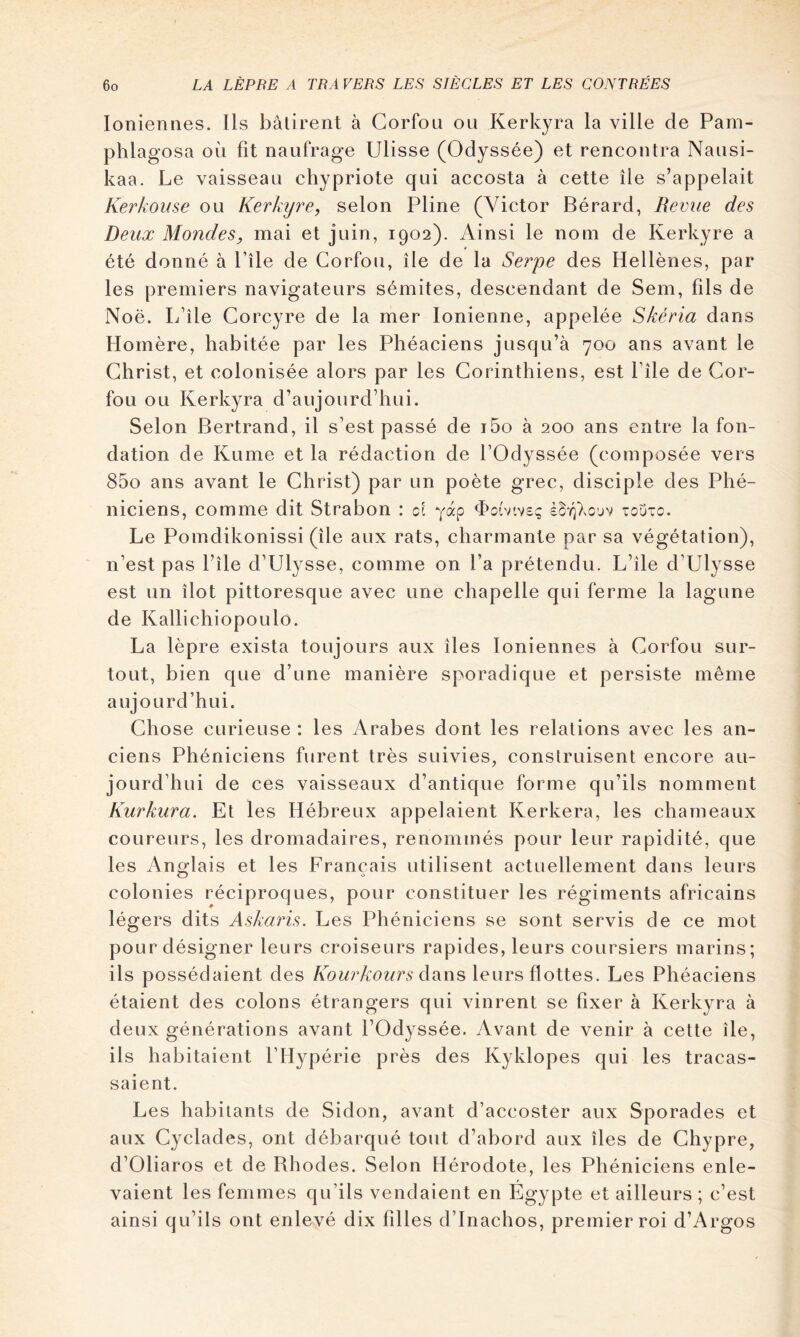 Ioniennes. Ils bâtirent à Gorfou ou Kerkyra la ville de Pani- phlagosa où fit naufrage Ulisse (Odyssée) et rencontra Nausi- kaa. Le vaisseau chypriote qui accosta à cette île s’appelait Kerkoiise ou Kerkijre, selon Pline (Victor Bérard, Revue des Deux Mondes, mai et juin, 1902). Ainsi le nom de Kerkyre a été donné à Pile de Corfou, île de la Serpe des Hellènes, par les premiers navigateurs sémites, descendant de Sem, fils de Noë. L’île Corcyre de la mer Ionienne, appelée Skéria dans Homère, habitée par les Phéaciens jusqu’à 700 ans avant le Christ, et colonisée alors par les Corinthiens, est Pîle de Gor- fou ou Kerkyra d’aujourd’hui. Selon Bertrand, il s’est passé de i5o à 200 ans entre la fon- dation de Kume et la rédaction de l’Odyssée (composée vers 85o ans avant le Christ) par un poète grec, disciple des Phé- niciens, comme dit Strabon : ol yàp d>o(vtv£!; èSv^Xcjv touto. Le Pomdikonissi (île aux rats, charmante par sa végétation), n’est pas l’île d’Ulysse, comme on l’a prétendu. L’île d’Ulysse est un îlot pittoresque avec une chapelle qui ferme la lagune de Kallichiopoulo. La lèpre exista toujours aux îles Ioniennes à Corfou sur- tout, bien que d’une manière sporadique et persiste même aujourd’hui. Chose curieuse : les Arabes dont les relations avec les an- ciens Phéniciens furent très suivies, construisent encore au- jourd’hui de ces vaisseaux d’antique forme qu’ils nomment Kurkura. Et les Hébreux appelaient Kerkera, les chameaux coureurs, les dromadaires, renommés pour leur rapidité, que les Anglais et les Français utilisent actuellement dans leurs colonies réciproques, pour constituer les régiments africains légers dits Askaris. Les Phéniciens se sont servis de ce mot pour désigner leurs croiseurs rapides, leurs coursiers marins; ils possédaient des /\(9^^rA:e^^r5 dans leurs flottes. Les Phéaciens étaient des colons étrangers qui vinrent se fixer à Kerkyra à deux générations avant l’Odyssée. Avant de venir à cette île, ils habitaient l’Hypérie près des Kyklopes qui les tracas- saient. Les habitants de Sidon, avant d’accoster aux Sporades et aux Cyclades, ont débarqué tout d’abord aux îles de Chypre, d’Oliaros et de Bhodes. Selon Hérodote, les Phéniciens enle- vaient les femmes qu’ils vendaient en Égypte et ailleurs ; c’est ainsi qu’ils ont enlevé dix filles d’Inachos, premier roi d’Argos