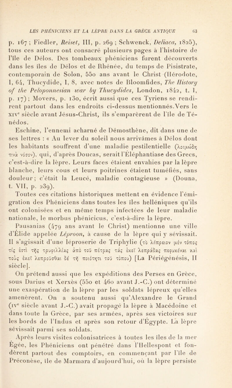 p. 167 ; Fiedler, Reiset, lïl, p. 269 ; Schwenck, Beliaca, 1826), tous ces auteurs ont consacré plusieurs pages à Fhistoire de Pile de Délos. Des tombeaux phéniciens furent découverts dans les îles de Délos et de Rhénée, du temps de Pisistrate, contemporain de Solon, 55o ans avant le Christ (Hérodote, I, 64, Thucydide, 1, 8, avec notes de Bloomfîdes, The History of the Peloponnesian war by Thucydides^ London, 1842, t. 1, p. 17); Movers, p. i3o, écrit aussi que ces Tyriens se rendi- rent partout dans les endroits ci-dessus mentionnés.Vers le xiv*^ siècle avant Jésus-Christ, ils s’emparèrent de Pile de Té- nédos. Eschine, Pennemi acharné de Démosthène, dit dans une de ses lettres : « Au lever du soleil nous arrivâmes à Délos dont les habitants souffrent d’une maladie pestilentielle Tivà vojcv), qui, d’après Doucas, serait PÉléphantiase des Grecs, c’est-à-dire la lèpre. Leurs faces étaient envahies par la lèpre blanche, leurs cous et leurs poitrines étaient tuméfiés, sans douleur; c’était la Leucé, maladie contagieuse » (Douna, t. VII, p. 289). Toutes ces citations historiques mettent en évidence l’émi- gration des Phéniciens dans toutes les îles helléniques qu’ils ont colonisées et en même temps infectées de leur maladie nationale, le morbus phéniciens, c’est-à-dire la lèpre. Pausanias (479 ans avant le Christ) mentionne une ville d’Elide appelée Léproon, à cause de la lèpre qui y sévissait. Il s’agissait d’une léproserie de Triphylie (t'o XÉTupeiov [xév totïoç àxo tou Tzi-pxç xxq ky,eX XsTupaoaç v.xi xouq ây.sT Xs^pouaGai 5e ttj tzoiôxt^xi tou toxou) [La Périégénésis, II siècle]. On prétend aussi que les expéditions des Perses en Grèce, sous Darius et Xerxès (55o et 46o avant J.-G.) ont déterminé une exaspération de la lèpre par les soldats lépreux qu’elles amenèrent. On a soutenu aussi qu’Alexandre le Grand (iv® siècle avant J.-G.) avait propagé la lèpre à Macédoine et dans toute la Grèce, par ses armées, après ses victoires sur les bords de PIndus et après son retour d’Egypte. La lèpre sévissait parmi ses soldats. Après leurs visites colonisatrices à toutes les îles de la mer Egée, les Phéniciens ont pénétré dans l’Hellespont et fon- dèrent partout des comptoirs, en commençant par Pîle de Préconèse, île de Marmara d’aujourd’hui, où la lèpre persiste