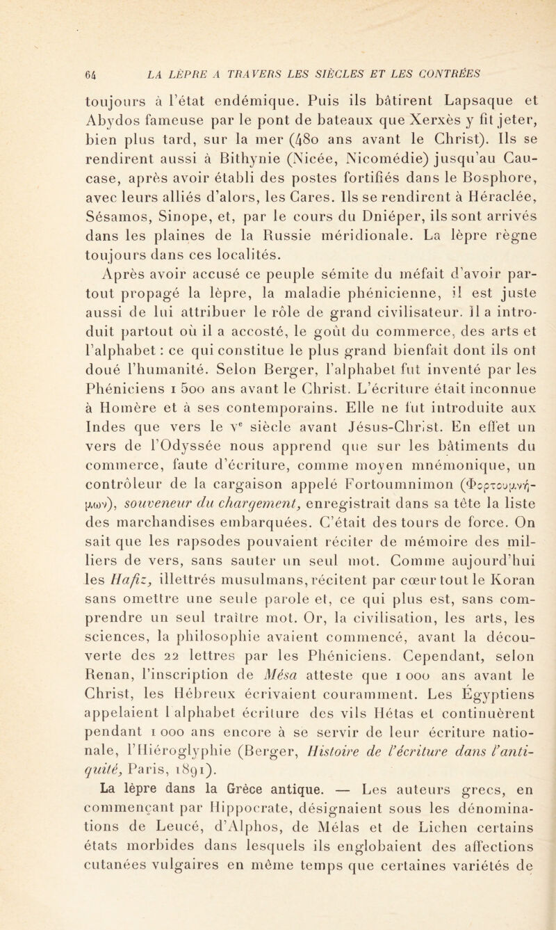 toujours à Tétât endémique. Puis ils bâtirent Lapsaque et Abydos fameuse par le pont de bateaux que Xerxès y fît jeter, bien plus tard, sur la mer (48o ans avant le Christ). Ils se rendirent aussi à Bithynie (Nicée, Nicomédie) jusqu’au Cau- case, après avoir établi des postes fortifiés dans le Bosphore, avec leurs alliés d’alors, les Gares. Ils se rendirent à Héraclée, Sésarnos, Sinope, et, par le cours du Dniéper, ils sont arrivés dans les plaines de la Russie méridionale. La lèpre règne toujours dans ces localités. Après avoir accusé ce peuple sémite du méfait d’avoir par- tout propagé la lèpre, la maladie phénicienne, il est juste aussi de lui attribuer le rôle de grand civilisateur. Il a intro- duit partout où il a accosté, le goût du commerce, des arts et l’alphabet : ce qui constitue le plus grand bienfait dont ils ont doué l’humanité. Selon Berger, l’alphabet fut inventé par les Phéniciens i 5oo ans avant le Christ. L’écriture était inconnue à Homère et à ses contemporains. Elle ne fut introduite aux Ind es que vers le v® siècle avant Jésus-Christ. En effet un vers de TOdyssée nous apprend que sur les bâtiments du commerce, faute d’écriture, comme moyen mnémonique, un contrôleur de la cargaison appelé Fortoumnimon (<I>opTou[j.vYi- [j.a)v), soiiveneur du chargement, enregistrait dans sa tête la liste des marchandises embarquées. C’était des tours de force. On sait que les rapsodes pouvaient réciter de mémoire des mil- liers de vers, sans sauter un seul mot. Comuie aujourd’hui les UafiZy illettrés musulmans, récitent par cœur tout le Koran sans omettre une seule parole et, ce qui plus est, sans com- prendre un seul traître mot. Or, la civilisation, les arts, les sciences, la philosophie avaient commencé, avant la décou- verte des 22 lettres par les Phéniciens. Cependant, selon Renan, l’inscription de Mésa atteste que i ooo ans avant le Christ, les Hébreux écrivaient couramment. Les Egyptiens appelaient 1 alphabet écriture des vils Hétas et continuèrent pendant i ooo ans encore à se servir de leur écriture natio- nale, T Hiéroglyphie (Berger, Histoire de l'écriture dans l’anti- quité, Paris, 1891). La lèpre dans la Grèce antique. — Les auteurs grecs, en commençant par Hippocrate, désignaient sous les dénomina- tions de Leucé, d’Alphos, de Mêlas et de Lichen certains états morbides dans lesquels ils englobaient des affections cutanées vulgaires en même temps que certaines variétés de