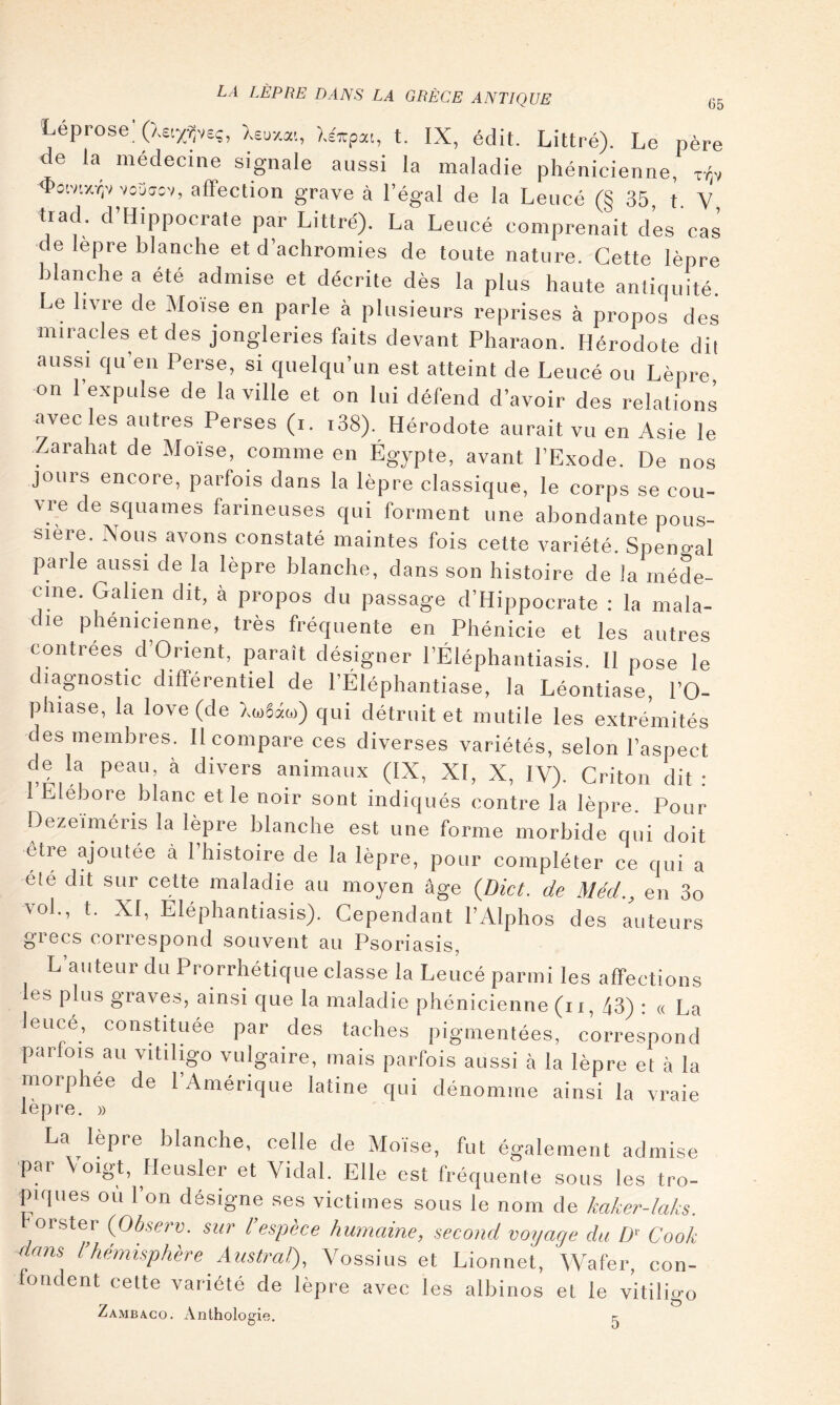 LA LÈPRE DANS LA GRÈCE ANTIQUE 65 Leprose (Xetyÿeç, Xeuxai, léTzpxi, t. IX, édit. Littré). Le père de la médecine signale aussi la maladie phénicienne, xXv 4>o;vr/.viv vo3a:v, affection grave à l’égal de la Leucé (§35 t V trad. d’Hippocrate par Littré). La Leucé comprenait des cas de lepre blanche et d’achromies de toute nature. Cette lèpre blanche a ete admise et décrite dès la plus haute antiquité. Le livre de Moïse en parle à plusieurs reprises à propos des miracles et des jongleries faits devant Pharaon. Hérodote dit aussi qu’en Perse, si quelqu’un est atteint de Leucé ou Lèpre on l’expulse de la ville et on lui défend d’avoir des relations avec les autres Perses (i. i38). Hérodote aurait vu en Asie le Zarahat de Moïse, comme en Égypte, avant l’Exode. De nos jours encore, parfois dans la lèpre classique, le corps se cou- vre de squames farineuses qui forment une abondante pous- sière. Nous avons constaté maintes fois cette variété. Spensal parle aussi de la lèpre blanche, dans son histoire de la méde- cine. Galien dit, à propos du passage d’Hippocrate ; la mala- die phénicienne, très fréquente en Phénicie et les autres contrées d’Orient, paraît désigner l’Éléphantiasis. II pose le diagnostic différentiel de l’Éléphantiase, la Léontiase, l’O- phiase, la love (de Xtoéâw) qui détruit et mutile les extrémités des membres. Il compare ces diverses variétés, selon l’aspect de la peau à divers animaux (IX, XI, X, IV). Criton dit ; 1 Llébore blanc et le noir sont indiqués contre la lèpre. Pour Dezeiméris la lèpre blanche est une forme morbide qui doit etre ajoutée à l’histoire de la lèpre, pour compléter ce qui a été dit sur cette maladie au moyen âge (Dict. de Méd., en 3o vol., t. XI, Eléphantiasis). Cependant l’Alphos des auteurs giGcs correspond souvent au Psoriasis, L’auteur du Prorrhétique classe la Leucé parmi les affections les plus graves, ainsi que la maladie phénicienne (i i, 43) : « La leucé, constUuée par des taches pigmentées, correspond parfois au vitiligo vulgaire, mais parfois aussi à la lèpre et à la morphee de 1 Amérique latine qui dénomme ainsi la vraie lèpre. )) La lepre blanche, celle de Moïse, fut également admise par \oigt, Heusler et Vidal. Elle est fréquente sous les tro- piques ou l’on désigne ses victimes sous le nom de kaker-laks. ^orster {Observ. sur l’espèce humaine, second voyage du D' Cook dans l’hémisphère Austral), Vossius et Lionnet, Wafer, con- fondent cette variété de lèpre avec les albinos et le vitilio-o y 1 I • ^ Zambaco. Anthologie.