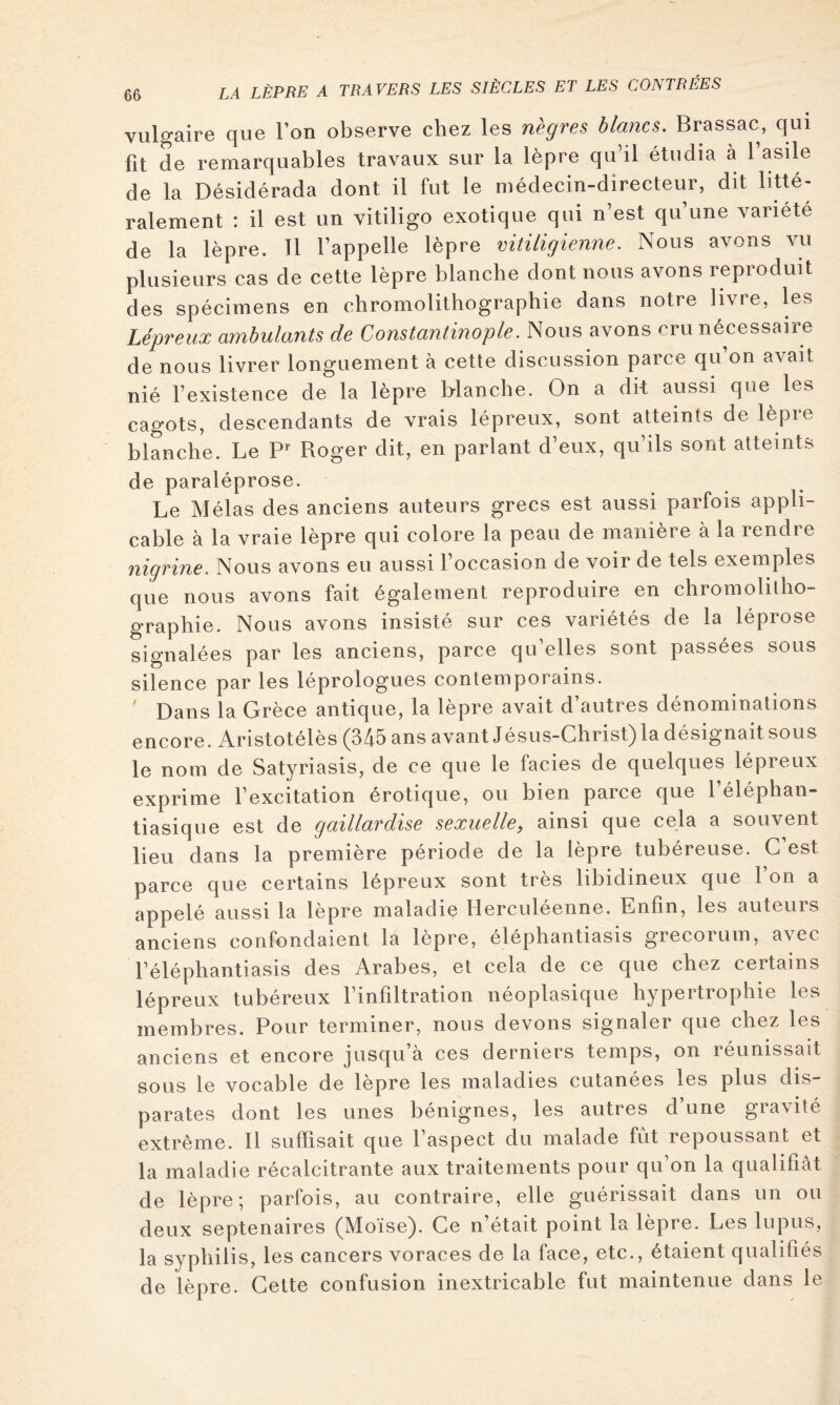 vulgaire que l’on observe chez les nègres blancs, Brassac, qui fit de remarquables travaux sur la lèpre qu’il étudia à l’asile de la Désidérada dont il fut le médecin-directeur, dit litté- ralement : il est un vitiligo exotique qui n’est qu’une variété de la lèpre. 11 l’appelle lèpre vitiligienne. Nous avons vu plusieurs cas de cette lèpre blanche dont nous avons reproduit des spécimens en chromolithographie dans notre livre, les Lépreux ambulants de Constantinople. Nous avons cru nécessaire de nous livrer longuement à cette discussion parce qu’on avait nié l’existence de la lèpre blanche. On a dit aussi que les cagots, descendants de vrais lépreux, sont atteints de lèpie blanche. Le P*- Roger dit, en parlant d’eux, qu’ils sont atteints de paraléprose. Le Mêlas des anciens auteurs grecs est aussi parfois appli- cable à la vraie lèpre qui colore la peau de manière à la rendre nigrine. Nous avons eu aussi l’occasion de voir de tels exemples que nous avons fait également reproduire en chromolitho- graphie. Nous avons insisté sur ces variétés de la léprose signalées par les anciens, parce qu’elles sont passées sous silence par les léprologues contemporains. ' Dans la Grèce antique, la lèpre avait d’autres dénominations encore. Aristotélès (345 ans avant Jésus-Christ)la désignait sous le nom de Satyriasis, de ce que le faciès de quelques lépreux exprime l’excitation erotique, ou bien parce que 1 elephan- tiasique est de gaillardise sexuelle, ainsi que cela a souvent lieu dans la première période de la lèpre tubéreuse. G est parce que certains lépreux sont très libidineux que 1 on a appelé aussi la lèpre maladie Herculéenne. Enfin, les auteurs anciens confondaient la lèpre, éléphantiasis grecorum, avec l’éléphantiasis des Arabes, et cela de ce que chez certains lépreux tubéreux l’infiltration néoplasique hypertrophie les membres. Pour terminer, nous devons signaler que chez les anciens et encore jusqu’à ces derniers temps, on réunissait sous le vocable de lepre les maladies cutanées les plus dis- parates dont les unes bénignes, les autres d’une gravité extrême. Il suffisait que l’aspect du malade fut repoussant et la maladie récalcitrante aux traitements pour qu on la qualifiât de lèpre; parfois, au contraire, elle guérissait dans un ou deux septénaires (Moise). Ce n était point la lèpre. Les lupus, la syphilis, les cancers voraces de la face, etc., étaient qualifiés de lèpre. Cette confusion inextricable fut maintenue dans le